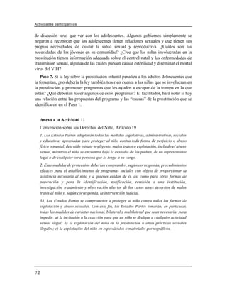 Actividades participativas


de discusión tuvo que ver con los adolescentes. Algunos gobiernos simplemente se
negaron a reconocer que los adolescentes tienen relaciones sexuales y que tienen sus
propias necesidades de cuidar la salud sexual y reproductiva. ¿Cuáles son las
necesidades de los jóvenes en su comunidad? ¿Cree que las niñas involucradas en la
prostitución tienen información adecuada sobre el control natal y las enfermedades de
transmisión sexual, algunas de las cuales pueden causar esterilidad y diseminar el mortal
virus del VIH?
    Paso 7. Si la ley sobre la prostitución infantil penaliza a los adultos delincuentes que
la fomentan, ¿no debería la ley también tener en cuenta a las niñas que se involucran en
la prostitución y promover programas que les ayuden a escapar de la trampa en la que
están? ¿Qué deberían hacer algunos de estos programas? El facilitador, hará notar si hay
una relación entre las propuestas del programa y las “causas” de la prostitución que se
identificaron en el Paso 1.


     Anexo a la Actividad 11
     Convención sobre los Derechos del Niño, Artículo 19
     1. Los Estados Partes adoptarán todas las medidas legislativas, administrativas, sociales
     y educativas apropiadas para proteger al niño contra toda forma de perjuicio o abuso
     físico o mental, descuido o trato negligente, malos tratos o explotación, incluido el abuso
     sexual, mientras el niño se encuentra bajo la custodia de los padres, de un representante
     legal o de cualquier otra persona que lo tenga a su cargo.
     2. Esas medidas de protección deberían comprender, según corresponda, procedimientos
     eficaces para el establecimiento de programas sociales con objeto de proporcionar la
     asistencia necesaria al niño y a quienes cuidan de él, así como para otras formas de
     prevención y para la identificación, notificación, remisión a una institución,
     investigación, tratamiento y observación ulterior de los casos antes descritos de malos
     tratos al niño y, según corresponda, la intervención judicial.
     34. Los Estados Partes se comprometen a proteger al niño contra todas las formas de
     explotación y abuso sexuales. Con este fin, los Estados Partes tomarán, en particular,
     todas las medidas de carácter nacional, bilateral y multilateral que sean necesarias para
     impedir: a) la incitación o la coacción para que un niño se dedique a cualquier actividad
     sexual ilegal; b) la explotación del niño en la prostitución u otras prácticas sexuales
     ilegales; c) la explotación del niño en espectáculos o materiales pornográficos.




72
 