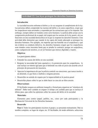 Educación Popular en Derechos H u m a n o s



         Actividad 12: Las leyes protegen los derechos humanos

   Introducción
   La sociedad necesita enfrentar el delito y a la vez asegurar el cumplimiento de la ley.
Las personas deben comprender las razones del delito y en casos específicos, exigir que
los sospechosos sean arrestados y respondan por las acusaciones que se les imputan. Sin
embargo, siempre deben ser tratados como seres humanos. La policía debe actuar con la
comprensión profesional de su papel, del respeto por las normas de la ley penal y de sus
funciones en una sociedad democrática en la que se respetan los derechos humanos. Esta
actividad debe demostrar que cuando la ley opera del modo adecuado se protegen los
derechos humanos. Por ejemplo, sin importar qué tan humilde sea el sospechoso y qué
tan evidente su conducta delictiva, los derechos humanos exigen que los sospechosos
sean tratados como inocentes hasta que se pruebe lo contrario; porque un sospechoso,
como cualquiera de nosotros, es un ser humano que merece dignidad y respeto.
   Objetivos
   Los participantes deben:
• Entender las causas del delito en una sociedad.
• Respetar la necesidad del trato equitativo y la protección para los sospechosos, lo
  cual incluye un trámite ágil para que el detenido sea oído en juicio de acuerdo con el
  principio de presunción de inocencia.
• Apreciar la importancia de que la policía controle sus emociones, que nunca insulte a
  un detenido, ni que hiera o maltrate a ninguna persona.
• Desarrollar un sentido de respeto por la imparcialidad en la justicia penal.
• Desarrollar planes sobre lo que se debe hacer en caso de un falso arresto.
   Observaciones
    El facilitador asegura un ambiente tranquilo y formal para organizar un “simulacro de
tribunal”. Debe tener cuidado en asignar el tiempo con cuidado para que se incluya el
último paso, que cubre las opiniones sobre las causas del delito en la sociedad.
   Materiales
  Elementos para conteo (papel, palillos, etc., cinco por cada participante) y la
Declaración Universal de los Derechos humanos.
   Desarrollo
  Paso 1. Todos los participantes recorren el grupo y se presentan mutuamente. Dan su
nombre completo, su lugar de origen, etc. El facilitador, de modo arbitrario, selecciona



                                                                                        73
 