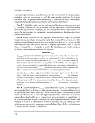 Actividades participativas


a uno de los participantes a quien le corresponde dar la descripción de otro participante
basándose en lo que esa persona le contó. De modo similar, aquél que fue descrito,
describe a otro. Las presentaciones personales y la identificación mutua contribuyen a
asegurar la naturalidad de la representación del “simulacro de tribunal”.
    Paso 2. El facilitador invita a que los participantes elijan democráticamente a un juez.
El facilitador también recluta tres voluntarios para que representen un oficial de policía,
el sospechoso y la víctima. Finalmente, los otros participantes deben sentarse frente a los
jueces. Se les recuerda a los participantes que deben actuar con dignidad, disciplina y
respeto por el tribunal.
   Paso 3. Se leen los hechos del caso hipotético. El facilitador se asegura de que todos
los participantes escuchen y entienden las partes de la historia. De ser posible, se le debe
entregar copias del caso al juez, al policía, al sospechoso, al tío y a la víctima. Se debe
dar tiempo suficiente a los actores para que se preparen. (Facilitador, como el caso que
sigue se refiere a “X______”, cambie el nombre del defendido por un nombre común en
su país.) A continuación sigue la situación supuesta:
                                          El caso de X___ .
     X______ es una persona de 19 años que perdió a sus padres siendo niño. Fue criado con
     la ayuda de un tío anciano que se sostiene con el dinero que le envían unos familiares que
     viven en el exterior. Para darle una mano al tío, X______ dejó la escuela y comenzó a
     ayudar con los oficios domésticos y a sus primos. Su tío enfermó y no era capaz de
     sostener la numerosa familia con la cantidad de dinero tan reducida que recibía cada mes.
     Por esta razón, el tío le dijo a X_______ que debería valerse por sí mismo, quién tuvo que
     dejar la casa del tío y desesperadamente buscó una forma de ganarse la vida.
     Sin éxito, X_______ buscó algún tipo de trabajo estable para ganarse el pan diario. Sin
     dinero y nada qué comer, tuvo la tentación de robarle dinero a Y______, una tendera en
     el centro del pueblo para comprar algo de pan. Como no era muy experto en el arte de
     robar, fue sorprendido “con las manos en la masa” por Y_____. Con ayuda de algunos
     amigos que en esa ocasión visitaban a la tendera, X_______ fue capturado y entregado a
     la policía.
   Paso 4. De modo inmediato X_____ es presentado ante el juez. A la persona que esté
representando al juez se le debe recordar que debe orientar y controlar el juicio, lo que
incluye decidir quién habla primero (el fiscal), quién segundo (los testigos) y quién de
último (el defensor), etc. El juez debe explicar que la simple confesión no es suficiente
para condenar al defendido, que es inocente hasta que se comprueba su culpabilidad y si
no se presenta ninguna prueba, el defendido no está obligado a presentarlas. El juez debe
mantener el orden en el tribunal (nada de risas ni desorden, etc.); sin embargo, no debe
ser demasiado ceremonioso porque esto menoscaba la confianza de los otros intérpretes.
El juez da la señal para que el juicio inicie.



74
 