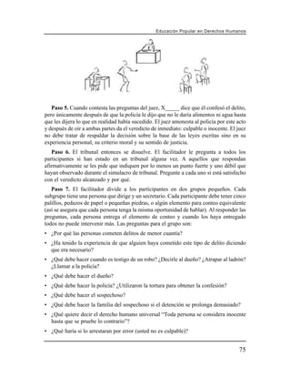Educación Popular en Derechos H u m a n o s




   Paso 5. Cuando contesta las preguntas del juez, X_____ dice que él confesó el delito,
pero únicamente después de que la policía le dijo que no le daría alimentos ni agua hasta
que les dijera lo que en realidad había sucedido. El juez amonesta al policía por este acto
y después de oír a ambas partes da el veredicto de inmediato: culpable o inocente. El juez
no debe tratar de respaldar la decisión sobre la base de las leyes escritas sino en su
experiencia personal, su criterio moral y su sentido de justicia.
   Paso 6. El tribunal entonces se disuelve. El facilitador le pregunta a todos los
participantes si han estado en un tribunal alguna vez. A aquellos que respondan
afirmativamente se les pide que indiquen por lo menos un punto fuerte y uno débil que
hayan observado durante el simulacro de tribunal. Pregunte a cada uno si está satisfecho
con el veredicto alcanzado y por qué.
   Paso 7. El facilitador divide a los participantes en dos grupos pequeños. Cada
subgrupo tiene una persona que dirige y un secretario. Cada participante debe tener cinco
palillos, pedazos de papel o pequeñas piedras, o algún elemento para conteo equivalente
(así se asegura que cada persona tenga la misma oportunidad de hablar). Al responder las
preguntas, cada persona entrega el elemento de conteo y cuando los haya entregado
todos no puede intervenir más. Las preguntas para el grupo son:
• ¿Por qué las personas cometen delitos de menor cuantía?
• ¿Ha tenido la experiencia de que alguien haya cometido este tipo de delito diciendo
  que era necesario?
• ¿Qué debe hacer cuando es testigo de un robo? ¿Decirle al dueño? ¿Atrapar al ladrón?
  ¿Llamar a la policía?
• ¿Qué debe hacer el dueño?
• ¿Qué debe hacer la policía? ¿Utilizaron la tortura para obtener la confesión?
• ¿Qué debe hacer el sospechoso?
• ¿Qué debe hacer la familia del sospechoso si el detención se prolonga demasiado?
• ¿Qué quiere decir el derecho humano universal “Toda persona se considera inocente
  hasta que se pruebe lo contrario”?
• ¿Qué haría si lo arrestaran por error (usted no es culpable)?


                                                                                         75
 