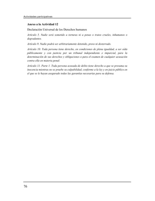 Actividades participativas


     Anexo a la Actividad 12
     Declaración Universal de los Derechos humanos
     Artículo 5. Nadie será sometido a torturas ni a penas o tratos crueles, inhumanos o
     degradantes.
     Artículo 9. Nadie podrá ser arbitrariamente detenido, preso ni desterrado.
     Artículo 10. Toda persona tiene derecho, en condiciones de plena igualdad, a ser oída
     públicamente y con justicia por un tribunal independiente e imparcial, para la
     determinación de sus derechos y obligaciones o para el examen de cualquier acusación
     contra ella en materia penal.
     Artículo 11. Parte 1. Toda persona acusada de delito tiene derecho a que se presuma su
     inocencia mientras no se pruebe su culpabilidad, conforme a la ley y en juicio público en
     el que se le hayan asegurado todas las garantías necesarias para su defensa.




76
 
