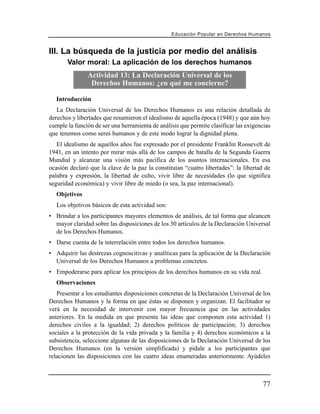 Educación Popular en Derechos H u m a n o s


III. La búsqueda de la justicia por medio del análisis
       Valor moral: La aplicación de los derechos humanos
               Actividad 13: La Declaración Universal de los
                Derechos Humanos: ¿en qué me concierne?

   Introducción
   La Declaración Universal de los Derechos Humanos es una relación detallada de
derechos y libertades que resumieron el idealismo de aquella época (1948) y que aún hoy
cumple la función de ser una herramienta de análisis que permite clasificar las exigencias
que tenemos como seres humanos y de este modo lograr la dignidad plena.
   El idealismo de aquellos años fue expresado por el presidente Franklin Roosevelt de
1941, en un intento por mirar más allá de los campos de batalla de la Segunda Guerra
Mundial y alcanzar una visión más pacífica de los asuntos internacionales. En esa
ocasión declaró que la clave de la paz la constituían “cuatro libertades”: la libertad de
palabra y expresión, la libertad de culto, vivir libre de necesidades (lo que significa
seguridad económica) y vivir libre de miedo (o sea, la paz internacional).
   Objetivos
   Los objetivos básicos de esta actividad son:
• Brindar a los participantes mayores elementos de análisis, de tal forma que alcancen
  mayor claridad sobre las disposiciones de los 30 artículos de la Declaración Universal
  de los Derechos Humanos.
• Darse cuenta de la interrelación entre todos los derechos humanos.
• Adquirir las destrezas cognoscitivas y analíticas para la aplicación de la Declaración
  Universal de los Derechos Humanos a problemas concretos.
• Empoderarse para aplicar los principios de los derechos humanos en su vida real.
   Observaciones
   Presentar a los estudiantes disposiciones concretas de la Declaración Universal de los
Derechos Humanos y la forma en que éstas se disponen y organizan. El facilitador se
verá en la necesidad de intervenir con mayor frecuencia que en las actividades
anteriores. En la medida en que presenta las ideas que componen esta actividad 1)
derechos civiles a la igualdad; 2) derechos políticos de participación; 3) derechos
sociales a la protección de la vida privada y la familia y 4) derechos económicos a la
subsistencia, seleccione algunas de las disposiciones de la Declaración Universal de los
Derechos Humanos (en la versión simplificada) y pídale a los participantes que
relacionen las disposiciones con las cuatro ideas enumeradas anteriormente. Ayúdeles



                                                                                         77
 