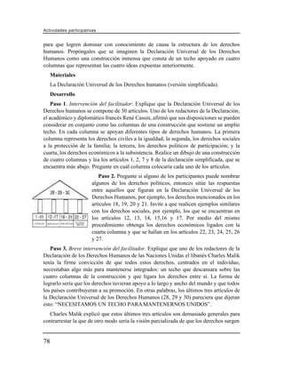 Actividades participativas


      para que logren dominar con conocimiento de causa la estructura de los derechos
      humanos. Propóngales que se imaginen la Declaración Universal de los Derechos
      Humanos como una construcción inmensa que consta de un techo apoyado en cuatro
      columnas que representan las cuatro ideas expuestas anteriormente.
           Materiales
           La Declaración Universal de los Derechos humanos (versión simplificada).
           Desarrollo
          Paso 1. Intervención del facilitador: Explique que la Declaración Universal de los
      Derechos humanos se compone de 30 artículos. Uno de los redactores de la Declaración,
      el académico y diplomático francés René Cassin, afirmó que sus disposiciones se pueden
      considerar en conjunto como las columnas de una construcción que sostiene un amplio
      techo. En cada columna se apoyan diferentes tipos de derechos humanos. La primera
      columna representa los derechos civiles a la igualdad; la segunda, los derechos sociales
      a la protección de la familia; la tercera, los derechos políticos de participación; y la
      cuarta, los derechos económicos a la subsistencia. Realice un dibujo de una construcción
      de cuatro columnas y lea los artículos 1, 2, 7 y 8 de la declaración simplificada, que se
      encuentra más abajo. Pregunte en cuál columna colocaría cada uno de los artículos.
                                           Paso 2. Pregunte si alguno de los participantes puede nombrar
                                        algunos de los derechos políticos, entonces sitúe las respuestas
                                        entre aquellos que figuran en la Declaración Universal de los
                                        Derechos Humanos, por ejemplo, los derechos mencionados en los
                                        artículos 18, 19, 20 y 21. Invite a que realicen ejemplos similares
                                        con los derechos sociales, por ejemplo, los que se encuentran en
                                        los artículos 12, 13, 14, 15,16 y 17. Por medio del mismo
                               ECONÓ-
CIVILES   SOCIALES POLÍTICOS    MICOS   procedimiento obtenga los derechos económicos ligados con la
                                        cuarta columna y que se hallan en los artículos 22, 23, 24, 25, 26
                                        y 27.
         Paso 3. Breve intervención del facilitador. Explique que uno de los redactores de la
      Declaración de los Derechos Humanos de las Naciones Unidas el libanés Charles Malik
      tenía la firme convicción de que todos estos derechos, centrados en el individuo,
      necesitaban algo más para mantenerse integrados: un techo que descansara sobre las
      cuatro columnas de la construcción y que ligara los derechos entre sí. La forma de
      lograrlo sería que los derechos tuvieran apoyo a lo largo y ancho del mundo y que todos
      los países contribuyeran a su promoción. En otras palabras, los últimos tres artículos de
      la Declaración Universal de los Derechos Humanos (28, 29 y 30) pareciera que dijeran
      esto: “NECESITAMOS UN TECHO PARA MANTENERNOS UNIDOS”.
         Charles Malik explicó que estos últimos tres artículos son demasiado generales para
      contrarrestar la que de otro modo sería la visión parcializada de que los derechos surgen


      78
 