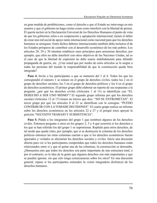 Educación Popular en Derechos H u m a n o s


en gran medida de prohibiciones, como el derecho a que el Estado no intervenga en mis
asuntos y que el gobierno no haga ciertas cosas como interferir con la libertad de prensa.
Él quería incluir en la Declaración Universal de los Derechos Humanos el punto de vista
de que los gobiernos solos o en cooperación y agrupación internacional, tienen el deber
de crear una red social de apoyo tanto internacional como nacional para que los derechos
humanos se arraiguen. Entre dichos deberes internacionales también deba incluirse el de
los Estados prósperos de contribuir con el desarrollo económico de los más pobres. Los
artículos 28, 29 y 30 intentan establecer unos principios para armonizar derechos, por
ejemplo, que ellos no debe interferir con otros objetivos de las Naciones Unidas, tal es
el caso de que la libertad de expresión no debe usarse indebidamente para difundir
propaganda de guerra, etc. ¿Cree usted que por medio de estos artículos se le asigne a
todas las personas del mundo la responsabilidad de que la construcción quede bien
integrada?
   Paso 4. Invite a los participantes a que se numeren del 1 al 4. Todos los que les
correspondió el número 1 se reúnen en el grupo de derechos civiles; todos los 2 en el
grupo de derechos sociales; los 3 en el grupo de derechos políticos y los 4 en el grupo
de derechos económicos. El primer grupo debe elaborar un reporte de sus respuestas a la
pregunta: ¿por qué los derechos civiles (Artículos 1 al 11) se identifican con “EL
DERECHO A SER UNO MISMO”? El segundo grupo informa por qué los derechos
sociales (Artículos 12 al 17) tienen un letrero que dice: “NO SE ENTROMETAN”. El
tercer grupo por qué los artículos 8 al 21 se identifican con la consigna: “PUEDO
CONTRIBUIR CON LA TOMADE DECISIONES”. El cuarto grupo realiza un informe
sobre los derechos económicos en los artículos 22 a 27 y el porqué éstos apoyan la
petición “NECESITO TRABAJO Y SUBSISTENCIA”.
    Paso 5. Pídale a los integrantes del grupo 1 que nombren algunos de los derechos
civiles. Entonces pregunte a otros en los grupos 2, 3 y 4 qué ocurriría si los derechos a
los que se han referido los del grupo 1 se suprimieran. Repítalo para otros derechos, de
tal modo que quede claro, por ejemplo, que si se destruyera la columna de los derechos
políticos entonces las otras columnas caerían o que si los derechos económicos fueran
ignorados y violados se afectarían los derechos sociales y civiles. Inicie una discusión
abierta para ver si los participantes comprenden que todos los derechos humanos están
relacionados entre sí y que al quitar una de las columnas, la construcción se derrumba.
¿Demuestra esto que todos los derechos son parte importante de una estructura total, o
por el contrario, es la idea de la gente que algunos derechos son más importantes y que
se pueden ignorar, sin que esto tenga consecuencias sobre los otros? En una discusión
general, repase si los participantes entienden la visión integradora (holística) de los
derechos humanos.




                                                                                        79
 