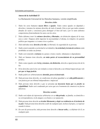 Actividades participativas


     Anexo de la Actividad 13
     La Declaración Universal de los Derechos humanos, versión simplificada.
                                          Derechos civiles
1.   Todos los seres humanos nacen libres e iguales. Todos somos iguales en dignidad y
     derechos y tenemos los mismos derechos de todo el mundo. Esto es por que todos estamos
     dotados de razón y conciencia para distinguir el bien del mal y por lo tanto debemos
     comportarnos fraternalmente los unos con los otros.
2.   Todos debemos tener los mismos derechos y libertades, sin distinción alguna de la raza,
     sexo o color. Tampoco debe importar la nacionalidad, el idioma, la religión o la opinión
     política que tengamos o si somos ricos o pobres.
3.   Todo individuo tiene derecho a la vida, la libertad y la seguridad de su persona.
4.   Nadie estará sometido a esclavitud ni servidumbre; la esclavitud y la trata de esclavos están
     prohibidos en todas sus formas.
5.   Nadie será sometido a torturas ni a penas o tratos crueles, inhumanos o degradantes.
6.   Todo ser humano tiene derecho, en todas partes al reconocimiento de su personalidad
     jurídica.
7.   Todos somos iguales ante la ley y tenemos, sin distinción, derecho a igual protección de la
     ley.
8.   Si los derechos ante la ley son violados se tiene el derecho a un tribunal imparcial que vele
     por que se haga justicia.
9.   Nadie podrá ser arbitrariamente detenido, preso ni desterrado.
10. Toda persona tiene derecho, en condiciones de plena igualdad, a ser oída públicamente y
    con justicia por un tribunal independiente e imparcial.
11. Toda persona tiene derecho a que se presuma su inocencia hasta que se pruebe su
    culpabilidad. Nadie será condenado por actos que en el momento de cometerse no fueron
    delictivos.
                                       Derechos sociales
12. Nadie será objeto de injerencias arbitrarias en su vida privada, su familia, su domicilio o
    su correspondencia, ni de ataques a su honra o su reputación.
13. Toda persona tiene derecho a circular libremente y elegir su residencia en el territorio de
    su país. Toda persona tiene derecho a salir de cualquier país, incluso el propio, y a regresar
    cuando lo desee.
14. En caso de persecución, toda persona tiene derecho a buscar asilo, y a disfrutar de él, en
    cualquier país.



80
 