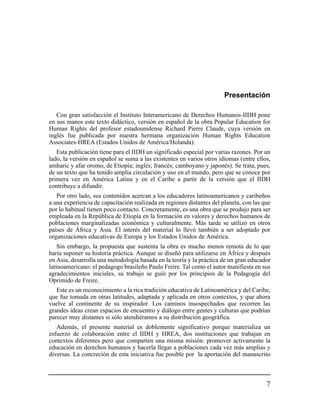 Presentación

   Con gran satisfacción el Instituto Interamericano de Derechos Humanos-IIDH pone
en sus manos este texto didáctico, versión en español de la obra Popular Education for
Human Rights del profesor estadounidense Richard Pierre Claude, cuya versión en
inglés fue publicada por nuestra hermana organización Human Rights Education
Associates-HREA (Estados Unidos de América/Holanda).
   Esta publicación tiene para el IIDH un significado especial por varias razones. Por un
lado, la versión en español se suma a las existentes en varios otros idiomas (entre ellos,
amharic y afar oromo, de Etiopía; inglés; francés; camboyano y japonés). Se trata, pues,
de un texto que ha tenido amplia circulación y uso en el mundo, pero que se conoce por
primera vez en América Latina y en el Caribe a partir de la versión que el IIDH
contribuye a difundir.
   Por otro lado, sus contenidos acercan a los educadores latinoamericanos y caribeños
a una experiencia de capacitación realizada en regiones distantes del planeta, con las que
por lo habitual tienen poco contacto. Concretamente, es una obra que se produjo para ser
empleada en la República de Etiopía en la formación en valores y derechos humanos de
poblaciones marginalizadas económica y culturalmente. Más tarde se utilizó en otros
países de África y Asia. El interés del material lo llevó también a ser adoptado por
organizaciones educativas de Europa y los Estados Unidos de América.
    Sin embargo, la propuesta que sustenta la obra es mucho menos remota de lo que
haría suponer su historia práctica. Aunque se diseñó para utilizarse en África y después
en Asia, desarrolla una metodología basada en la teoría y la práctica de un gran educador
latinoamericano: el pedagogo brasileño Paulo Freire. Tal como el autor manifiesta en sus
agradecimientos iniciales, su trabajo se guió por los principios de la Pedagogía del
Oprimido de Freire.
   Este es un reconocimiento a la rica tradición educativa de Latinoamérica y del Caribe,
que fue tomada en otras latitudes, adaptada y aplicada en otros contextos, y que ahora
vuelve al continente de su inspirador. Los caminos insospechados que recorren las
grandes ideas crean espacios de encuentro y diálogo entre gentes y culturas que podrían
parecer muy distantes si sólo atendiéramos a su distribución geográfica.
   Además, el presente material es doblemente significativo porque materializa un
esfuerzo de colaboración entre el IIDH y HREA, dos instituciones que trabajan en
contextos diferentes pero que comparten una misma misión: promover activamente la
educación en derechos humanos y hacerla llegar a poblaciones cada vez más amplias y
diversas. La concreción de esta iniciativa fue posible por la aportación del manuscrito



                                                                                        7
 