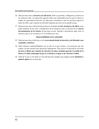 Actividades participativas


26. Toda persona tiene el derecho a la educación. Debe ser gratuita y obligatoria, al menos en
    los primeros años. La educación superior debe estar disponible para los que la deseen y
    tengan la capacidad de hacerlo. La educación contribuirá a que las personas logren lo
    mejor de ellas y que respeten los derechos humanos de otros en un mundo en paz.
27. Toda persona tiene el derecho de pertenecer al mundo del arte, la música y los libros, para
    poder disfrutar de las artes y beneficiarse de los progresos que se derivan de los nuevos
    descubrimientos de la ciencia. El que haya escrito, logrado o descubierto algo, tiene el
    derecho a que se le reconozca y se le retribuya por esto.
                             Responsabilidades de la comunidad
28. Toda persona tiene el derecho a vivir en un mundo donde los derechos y las libertades sean
    respetados y efectivos.
29. Todos tenemos responsabilidades con el sitio en el que vivimos y las personas que nos
    rodean, así que tenemos que apoyarnos mutuamente. Para ejercer la libertad se necesitan
    las leyes y límites que respeten los derechos de todos, permitan apreciar el sentido de lo
    bueno y lo malo, mantengan la paz en el mundo y el apoyo a las Naciones Unidas.
30. Nada de lo que se ha dicho en esta Declaración significa que alguien pueda disminuir o
    quitarle alguno de sus derechos.




82
 