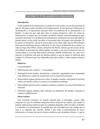 Educación Popular en Derechos H u m a n o s


              Actividad 14: El día mundial de la alimentación

   Introducción
   El día mundial de la alimentación se celebra el 16 de octubre. En ese día, personas en
más de 140 países (todos miembros de la Organización de las Naciones Unidas para la
Alimentación y la Agricultura) discuten sobre los problemas de la alimentación y el
hambre. A pesar de que cada país tiene su propia perspectiva sobre los temas de
alimentación, se espera que los Estados miembros trabajen mancomunadamente pare
encontrar soluciones. Los problemas de alimentación constituyen una seria dificultad en
muchos países, en los cuales los niños se encuentran entre los grupos más afectados. En
los países en desarrollo, más de la tercera parte de los niños (algo más de 200 millones)
tienen graves problemas de peso deficiente, lo que coloca el desarrollo de su salud y su
vida en riesgo. Dos ONGs, Oxfan y Bread for the World, estiman que dos tercios de los
mil millones de personas que sufren hambre son niños; o sea, que la mayoría lo son. En
muchos países a veces hay falta total de alimentos, debido a hambrunas, etc., pero en la
mayoría, el problema real para las familias pobres es que no ganan lo suficiente para
comprar los alimentos que hay disponibles para que madres y niños tengan asistencia
médica.
  Objetivos
   Los participantes:
• Diferenciarán entre “deseos” y “necesidades”.
• Distinguirán entre hambre, desnutrición e inanición, asegurándose que comprendan
  estas diferencias a partir de asociaciones con su experiencia personal.
• Desarrollarán algunas perspectivas sobre el hambre mundial, incluyendo la posición
  relativa de distintos países en cuanto a este problema (ranking).
• Desarrollarán destrezas para comparar, mediante el análisis, las causas del hambre en
  cada país.
• Diseñarán algunas políticas para enfrentar los problemas del hambre, teniendo en
  cuenta la “globalización”.
   Observaciones
   Esta actividad constituye un desafío especial para el facilitador, porque debe
asegurarse de que los asistentes adquieran nuevas destrezas de análisis, por medio de
generar explicaciones tentativas para las complejas preguntas sobre los niños, el hambre
y el derecho a la alimentación. Es posible que esta actividad tome más tiempo que el
resto y se requieran dos sesiones, debido a que exige el procesamiento de nueva
información, el ensayo de nuevas técnicas analíticas que demandan tiempo y a que la


                                                                                        83
 