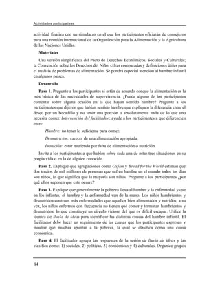 Actividades participativas


actividad finaliza con un simulacro en el que los participantes oficiarán de consejeros
para una reunión internacional de la Organización para la Alimentación y la Agricultura
de las Naciones Unidas.
     Materiales
   Una versión simplificada del Pacto de Derechos Económicos, Sociales y Culturales;
la Convención sobre los Derechos del Niño; cifras comparadas y definiciones útiles para
el análisis de problemas de alimentación. Se pondrá especial atención al hambre infantil
en algunos países.
     Desarrollo
   Paso 1. Pregunte a los participantes si están de acuerdo conque la alimentación es la
más básica de las necesidades de supervivencia. ¿Puede alguno de los participantes
comentar sobre alguna ocasión en la que hayan sentido hambre? Pregunte a los
participantes que dijeron que habían sentido hambre que expliquen la diferencia entre el
deseo por un bocadillo y no tener una porción o absolutamente nada de lo que uno
necesita comer. Intervención del facilitador: ayude a los participantes a que diferencien
entre:
        Hambre: no tener lo suficiente para comer.
        Desnutrición: carecer de una alimentación apropiada.
        Inanición: estar muriendo por falta de alimentación o nutrición.
   Invite a los participantes a que hablen sobre cada una de estas tres situaciones en su
propia vida o en la de alguien conocido.
   Paso 2. Explique que agrupaciones como Oxfam y Bread for the World estiman que
dos tercios de mil millones de personas que sufren hambre en el mundo todos los días
son niños, lo que significa que la mayoría son niños. Pregunte a los participantes ¿por
qué ellos suponen que esto ocurre?
   Paso 3. Explique que generalmente la pobreza lleva al hambre y la enfermedad y que
en los infantes, el hambre y la enfermedad van de la mano. Los niños hambrientos y
desnutridos contraen más enfermedades que aquellos bien alimentados y nutridos; a su
vez, los niños enfermos con frecuencia no tienen qué comer y terminan hambrientos y
desnutridos, lo que constituye un círculo vicioso del que es difícil escapar. Utilice la
técnica de lluvia de ideas para identificar las distintas causas del hambre infantil. El
facilitador debe hacer un seguimiento de las causas que los participantes expresen y
mostrar que muchas apuntan a la pobreza, la cual se clasifica como una causa
económica.
   Paso 4. El facilitador agrupa las respuestas de la sesión de lluvia de ideas y las
clasifica como: 1) sociales, 2) políticas, 3) económicas y 4) culturales. Organice grupos



84
 