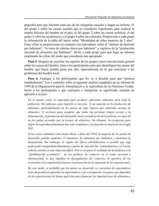 Educación Popular en Derechos H u m a n o s


pequeños para que discutan cada una de las categorías causales y hagan un informe. El
del grupo 1 sobre las causas sociales que se consideren importantes para explicar la
amplia difusión del hambre en el país; el del grupo 2 sobre las causas políticas; el del
grupo 3 sobre las económicas; y el grupo 4 sobre las culturales. Proporcione a cada grupo
la información de la tabla del anexo sobre “Mortalidad de niños menores de 5 años”.
Estas cifras se proporcionan en conjunto con indicadores sobre el “número de doctores
por habitante”, “la toma de calorías diaria por habitante” y registros de la “producción
nacional de alimentos por habitante”. Invite a cada grupo para que haga un informe
empleando las cifras del modo que consideren más apropiado.
   Paso 5. Después de escuchar los reportes de los grupos, inicie una discusión general
sobre las causas del hambre. Inste a los participantes para que identifiquen las causas del
hambre que hayan podido pasar por alto, especialmente en lo que concierne a los
problemas del hambre local.
   Paso 6. Explique a los participantes que los va a desafiar para que “piensen
mundialmente”. Lea o cuénteles sobre el siguiente análisis (adaptado) de un informe de
1999 de la Organización para la Alimentación y la Agricultura de las Naciones Unidas.
Invite a los participantes a que expliquen e interpreten su significado, tratando de
aplicarlo a su país:
   En el mundo existe la capacidad para producir suficientes alimentos para toda la
   población. Sin embargo, para lograrlo se necesita: 1) un aumento en la producción de
   alimentos, particularmente en los países de bajo ingreso que enfrentan escasez de
   alimentos; 2) acciones para asegurar que todas las personas tengan acceso a la
   alimentación; 3) promoción del desarrollo rural y erradicación de la pobreza, en especial
   en los países acosados por la escasez de alimentos. No obstante, los progresos para
   lograr la seguridad alimentaria han sido irregulares y la situación no mejorará en el siglo
   XXI.
   Si las cosas continúan como hasta ahora, a fines del 2010, la mayoría de los países en
   desarrollo podrán aumentar el suministro de alimentos por habitante y disminuir la
   desnutrición. Sin embargo, la región del África sub-Sahariana es posible que siga
   padeciendo inseguridad alimentaria y partes de Asia del Sur, Latinoamérica y el Caribe
   todavía estarán en una situación difícil. Esto es en parte el resultado de la tendencia a la
   “globalización económica” de las políticas de comercio en el orden nacional e
   internacional; lo que significa la desregulación del comercio, la apertura de las
   economías a la competencia externa y la promoción de la expansión de las exportaciones.
   De este modo, es probable que los países en desarrollo se conviertan de exportadores
   netos de productos agrícolas en importadores y por consiguiente, los países que dependen
   de las exportaciones de bienes agrícolas para financiar las importaciones de alimentos y




                                                                                                  85
 
