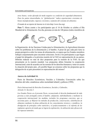 Actividades participativas


     otros bienes, verán afectada de modo negativo su condición de seguridad alimentaria.
     Para los países desarrollados, la “globalización” indica exportaciones crecientes de
     bienes manufacturados, ingresos crecientes y aumento del consumo de alimentos.
     (Tomado de un reporte de Internet en el sitio:http://www.fao.org).
  Paso 7. Ahora cuente a los participantes que el 16 de Octubre se celebra el Día
Mundial de la Alimentación. Ese día, personas en más de 140 países (todos miembros de




la Organización de las Naciones Unidas para la Alimentación y la Agricultura) discuten
sobre los problemas de la alimentación y el hambre. A pesar de que cada país tiene su
propia perspectiva sobre los temas de alimentación, se espera que los Estados miembros
trabajen conjuntamente pare encontrar soluciones. Invite a los participantes a que hagan
el papel de delegados a la próxima reunión de la FAO en representación de sus países.
Deberán redactar no más de diez propuestas para la reunión de la FAO, las que
presentarán en la reunión mundial. Las propuestas deben fomentar la cooperación
internacional, estar de acuerdo con las normas de los derechos humanos y tener en cuenta
la situación del propio país. ¿Es posible llegar un consenso sobre las propuestas que la
delegación de su país presentará en representación del mismo?


     Anexo a la Actividad 14.
   Pacto de Derechos Económicos, Sociales y Culturales; Convención sobre los
derechos del niño; estadísticas sobre mortalidad infantil y pobreza (1999).

     Pacto Internacional de Derechos Económicos, Sociales y Culturales,
     Artículo 11, Sección 2.
     Los Estados Partes en el presente Pacto, reconociendo el derecho fundamental de toda
     persona a estar protegida contra el hambre, adoptarán, individualmente y mediante la
     cooperación internacional, las medidas, incluidos los programas concretos, que se
     necesitan para: a) Mejorar los métodos de producción, conservación y distribución de
     alimentos mediante la plena utilización de los conocimientos técnicos y científicos, la
     divulgación de principios sobre nutrición y el perfeccionamiento o la reforma de los
     regímenes agrarios de modo que se logren la explotación y la utilización más eficaces de
     las riquezas naturales;




86
 