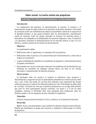 Actividades participativas


                  Valor moral: La lucha contra los prejuicios
          Actividad 15: Enfrentar los prejuicios y la discriminación

     Introducción
   La comprensión del prejuicio, la discriminación, el racismo, el sexismo y el
etnocentrismo ocupa un lugar central en la educación en derechos humanos. Estos tipos
de exclusión moral son manifestaciones básicas del problema central de la negación de
la dignidad humana, lo que genera distintos tipos de discriminación, especialmente
contra las minorías. Entre los grupos afectados se incluyen las minorías étnicas e
idiomáticas, los refugiados y los desplazados, las minorías religiosas y otras. El prejuicio
y la ignorancia fomentan la deshumanización de las minorías étnicas, lo que a su vez
alienta y sostiene muchas de las formas de discriminación
     Objetivos
     Los participantes deben:
• Reflexionar sobre el significado y la naturaleza de los prejuicios.
• Reflexionar sobre el proceso y las características de la discriminación y cómo esta se
  origina en un prejuicio.
• Lograr la habilidad de identificar los problemas de prejuicios y discriminación hacia
  los grupos minoritarios.
• Recomendar una vía de acción para solucionar los problemas de discriminación que
  enfrentan los miembros de cualquier minoría étnica con base en las normas
  nacionales e internacionales de derechos humanos.
     Observaciones
   El facilitador debe ser creativo al explicar la diferencia entre prejuicio y
discriminación y asegurarse de que los participantes entiendan los vínculos que hay entre
uno y otra. Como este puede ser un tema muy delicado, sería importante dar tiempo
suficiente para que se expresen los diferentes puntos de vista. El facilitador no debe tratar
de “corregir” los puntos de vista que le parezcan prejuiciosos, en su lugar debe permitir
que sean los otros participantes quienes comenten. Los pasos 5 y 8 son un tanto
complejos, entonces el facilitador debe estar preparado para desplazarse entre los
distintos grupos a fin de asegurarse de que entienden la asignación.
     Materiales
     El Pacto Internacional de Derechos Civiles y Políticos; la Constitución Nacional.
     Desarrollo
   Paso 1. Invite a los participantes a que nombren las distintas minorías étnicas del país.
Pídales que identifiquen un grupo que conozcan y expliquen si dicho grupo es víctima
de prejuicios.

88
 