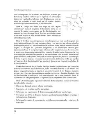 Actividades participativas


que los integrantes de la minoría son inferiores o menos que
humanos y las ideas confusas que se expresan con estereotipos
(todos son vagabundos, ladrones, etc.). Explique que esto es
signo de prejuicio, el cual, igual que el veneno, produce
resultados poco saludables como la discriminación.
   Paso 4. Dibuje una flecha que salga de cada “figura
simplificada” hacia el integrante de la minoría en la que se
muestre la acción consecuencia de la discriminación, por
ejemplo, acciones de negación de derechos y exclusión, como
la decisión de que un niño de una minoría étnica no debe ser
admitido en la escuela.
    Paso 5. Divida a los participantes en pequeños grupos, a cada uno le asignará una
minoría étnica diferente. En cada grupo debe haber 1) un reportero que informe sobre los
problemas de prejuicio y las actitudes que las personas tienen sobre la minoría que se le
asignó; se incluyen las palabras denigrantes y los estereotipos ideados para
deshumanizarlos; y 2) un reportero para informar sobre los problemas de discriminación
o las acciones de exclusión, explotación y opresión dirigidas contra dicha minoría. Los
dos reporteros presentan la discusión y las conclusiones a las sesiones plenarias del
grupo. Inste a los participantes para que le pidan al “reportero del prejuicio” que explique
la forma en que el prejuicio conduce a la discriminación. Del mismo modo, que le pidan
al “reportero de la discriminación” que les diga la forma en que el perjuicio es la base de
la discriminación.
   Paso 6. Intervención del facilitador. Explique a todos los participantes que cuando las
minorías son víctimas de discriminación, se las considera inferiores o son tratadas con
poca o ninguna tolerancia, se incurre en una seria violación de los derechos humanos
porque éstos exigen que las minorías sean tratadas con respeto y dignidad. Cualquier tipo
de discriminación o intolerancia viola esta exigencia. Por lo tanto, cualquier forma de
discriminación debe preocuparnos. Asegurese que se comprenden estas afirmaciones.
   Paso 7. Comente que las siguientes son formas de buscar justicia cuando se violan los
derechos de las minorías:
• Elevar una demanda ante un tribunal competente.
• Reportarlo a la policía y pedirles que actúen.
• Informar a una organización de defensores que pueda brindar auxilio legal.
• Convencer una ONG de derechos humanos que tiene la capacidad para investigar e
  informar sobre el episodio.
• Informar a los medios de comunicación: periódicos, emisoras de radio y estaciones de
  televisión.




90
 