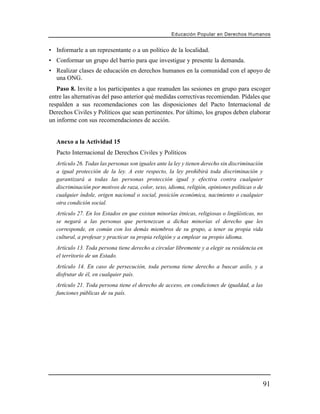 Educación Popular en Derechos H u m a n o s


• Informarle a un representante o a un político de la localidad.
• Conformar un grupo del barrio para que investigue y presente la demanda.
• Realizar clases de educación en derechos humanos en la comunidad con el apoyo de
  una ONG.
   Paso 8. Invite a los participantes a que reanuden las sesiones en grupo para escoger
entre las alternativas del paso anterior qué medidas correctivas recomiendan. Pídales que
respalden a sus recomendaciones con las disposiciones del Pacto Internacional de
Derechos Civiles y Políticos que sean pertinentes. Por último, los grupos deben elaborar
un informe con sus recomendaciones de acción.


  Anexo a la Actividad 15
   Pacto Internacional de Derechos Civiles y Políticos
  Artículo 26. Todas las personas son iguales ante la ley y tienen derecho sin discriminación
  a igual protección de la ley. A este respecto, la ley prohibirá toda discriminación y
  garantizará a todas las personas protección igual y efectiva contra cualquier
  discriminación por motivos de raza, color, sexo, idioma, religión, opiniones políticas o de
  cualquier índole, origen nacional o social, posición económica, nacimiento o cualquier
  otra condición social.
  Artículo 27. En los Estados en que existan minorías étnicas, religiosas o lingüísticas, no
  se negará a las personas que pertenezcan a dichas minorías el derecho que les
  corresponde, en común con los demás miembros de su grupo, a tener su propia vida
  cultural, a profesar y practicar su propia religión y a emplear su propio idioma.
  Artículo 13. Toda persona tiene derecho a circular libremente y a elegir su residencia en
  el territorio de un Estado.
   Artículo 14. En caso de persecución, toda persona tiene derecho a buscar asilo, y a
   disfrutar de él, en cualquier país.
  Artículo 21. Toda persona tiene el derecho de acceso, en condiciones de igualdad, a las
  funciones públicas de su país.




                                                                                                91
 