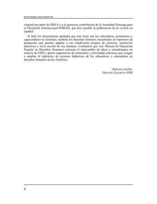 Actividades participativas


original por parte de HREA y a la generosa contribución de la Autoridad Noruega para
el Desarrollo Internacional-NORAD, que hizo posible la publicación de la versión en
español.
   Si bien los directamente apelados por este texto son los educadores, promotores y
capacitadores no formales, también los docentes formales encontrarán un repertorio de
propuestas que pueden adaptar a sus condiciones propias de contexto, institución
educativa y nivel escolar de sus alumnos. Confiamos que este Manual de Educación
Popular en Derechos Humanos estimule el intercambio de ideas y metodologías en
materia de EDH y aporte sugerencias de contenidos y actividades prácticas que vengan
a ampliar el repertorio de recursos didácticos de los educadores y educadoras en
derechos humanos de las Américas.


                                                                     Roberto Cuéllar
                                                             Director Ejecutivo IIDH




8
 