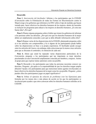 Educación Popular en Derechos H u m a n o s


  Desarrollo
   Paso 1. Intervención del facilitador: Informe a los participantes que la CEDAW
(Convención sobre la Eliminación de todas las Formas de Discriminación contra la
Mujer) exige a los gobiernos que informen a la ONU sobre el tipo de medidas que hayan
tomado para hacer efectivos los derechos humanos de las mujeres, dentro de lascuales
se incluyen los programas para educar a las mujeres en derechos humanos. ¿Es esta una
buena idea? ¿Por qué?
   Paso 2. Plantee algunas preguntas sobre el deber que tienen los gobiernos de informar
a las personas sobre sus derechos. ¿Por qué cree que los derechos humanos de la mujer
deben ser ampliamente conocidos y por qué se debe difundir información sobre ellos?
   Paso 3. Repase varias de las disposiciones de la CEDAW, planteando preguntas sobre
a) si los artículos son comprensibles y b) si alguno de los participantes puede hablar
sobre las disposiciones en base a su propia experiencia. El facilitador puede escoger
entre los artículos del Anexo; sin embargo, debe seleccionar por lo menos cinco artículos
para que se discutan el contenido y la intención de cada uno.
   Paso 4. Ahora que usted ha repasado varias disposiciones particulares de la
Convención, pregunte a los participantes qué tan importante es tener derechos
proclamados en una Convención ampliamente conocida por hombres y mujeres. Anime
al grupo para que exprese tantas opiniones como sea posible.
   Paso 5. Recuerde a los participantes que todas las personas necesitan conocer sus
derechos. Pregunte: ¿de quién es la responsabilidad de que los derechos tengan amplia
difusión? Ayude a los participantes para que mencionen tantos agentes involucrados en
hacer efectivos los derechos humanos de la mujer como les sea posible. Pregunte: ¿cómo
pueden ellos (los participantes) jugar un papel significativo?
   Paso 6. Utilice el ejercicio de solución de problemas (ver los Ejercicios) para
formular por los menos dos o más planes de acción en los que los participantes se
involucren para ayudar a que otros conozcan sobre los derechos humanos referidos en la
CEDAW.




                                                                                        93
 