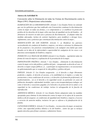 Actividades participativas


     Anexo a la Actividad 16
     Convención sobre la Eliminación de todas las Formas de Discriminación contra la
     Mujer (1981). Disposiciones seleccionadas.
     ELIMINACIÓN DE LA DISCRIMINACIÓN. Artículo 2. Los Estados Partes (se entiende
     que son los gobiernos que han ratificado esta Convención) condenan la discriminación
     contra la mujer en todas sus formas, y se comprometen a: c) establecer la protección
     jurídica de los derechos de la mujer sobre una base de igualdad con los del hombre... d)
     abstenerse de incurrir en todo acto o práctica de discriminación... f) adoptar todas las
     medidas adecuadas, incluso de carácter legislativo, para modificar o derogar leyes,
     reglamentos, usos y prácticas que constituyan discriminación contra la mujer...
     MODIFICACIÓN DE LOS HÁBITOS. Artículo 5.. a) Modificar los patrones
     socioculturales de conducta de hombres y mujeres, con miras a alcanzar la eliminación
     de los prejuicios y las prácticas consuetudinarias y de cualquier otra índole que estén
     basados en la idea de la inferioridad o superioridad de cualquiera de los sexos o en
     funciones estereotipadas de hombres y mujeres;
     PONER FIN A LA TRATA DE MUJERES Artículo 6. Los Estados... suprimirán todas las
     formas de trata de mujeres y explotación de la prostitución de la mujer.
     PARTICIPACIÓN POLÍTICA. Artículo 7. Los Estados... eliminarán la discriminación
     contra la mujer en la vida política y pública del país... (asegurando su derecho al voto, el
     derecho a ocupar cargos públicos, y)... a participar en organizaciones y en asociaciones
     no gubernamentales que se ocupen de la vida pública y política del país.
     EMPLEO. Artículo 11. Los Estados asegurarán... c) el derecho a elegir libremente
     profesión y empleo, el derecho al ascenso, a la estabilidad en el empleo y a todas las
     prestaciones y otras condiciones de servicio, y el derecho a la formación profesional y al
     readiestramiento... (y) e) el derecho a la seguridad social, en particular en casos de
     jubilación, desempleo, enfermedad, invalidez, vejez u otra incapacidad para trabajar, así
     como el derecho a vacaciones pagadas; f) el derecho a la protección de la salud y a la
     seguridad en las condiciones de trabajo, incluso la salvaguardia de la función de
     reproducción.
     ASISTENCIA MÉDICA. Artículo 12. Los Estados Partes adoptarán todas las medidas
     apropiadas para eliminar la discriminación contra la mujer en la esfera de la atención
     médica a fin de asegurar, en condiciones de igualdad entre hombres y mujeres, el acceso
     a servicios de atención médica, inclusive los que se refieren a la planificación de la
     familia.
     CAPACIDAD JURÍDICA. Artículo 15. Los Estados... reconocerán a la mujer, en materias
     civiles, una capacidad jurídica idéntica a la del hombre... (entre las que se incluye)
     iguales derechos para firmar contratos y administrar bienes.



94
 