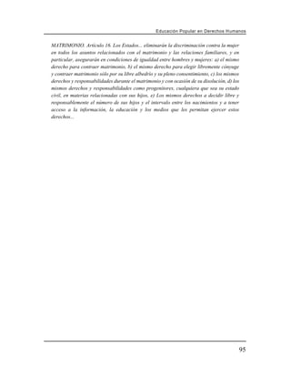 Educación Popular en Derechos H u m a n o s


MATRIMONIO. Artículo 16. Los Estados... eliminarán la discriminación contra la mujer
en todos los asuntos relacionados con el matrimonio y las relaciones familiares, y en
particular, asegurarán en condiciones de igualdad entre hombres y mujeres: a) el mismo
derecho para contraer matrimonio, b) el mismo derecho para elegir libremente cónyuge
y contraer matrimonio sólo por su libre albedrío y su pleno consentimiento, c) los mismos
derechos y responsabilidades durante el matrimonio y con ocasión de su disolución, d) los
mismos derechos y responsabilidades como progenitores, cualquiera que sea su estado
civil, en materias relacionadas con sus hijos, e) Los mismos derechos a decidir libre y
responsablemente el número de sus hijos y el intervalo entre los nacimientos y a tener
acceso a la información, la educación y los medios que les permitan ejercer estos
derechos...




                                                                                        95
 