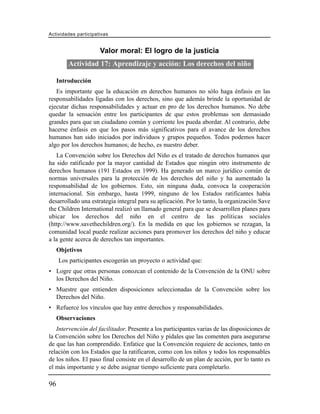 Actividades participativas


                      Valor moral: El logro de la justicia
         Actividad 17: Aprendizaje y acción: Los derechos del niño

     Introducción
   Es importante que la educación en derechos humanos no sólo haga énfasis en las
responsabilidades ligadas con los derechos, sino que además brinde la oportunidad de
ejecutar dichas responsabilidades y actuar en pro de los derechos humanos. No debe
quedar la sensación entre los participantes de que estos problemas son demasiado
grandes para que un ciudadano común y corriente los pueda abordar. Al contrario, debe
hacerse énfasis en que los pasos más significativos para el avance de los derechos
humanos han sido iniciados por individuos y grupos pequeños. Todos podemos hacer
algo por los derechos humanos; de hecho, es nuestro deber.
   La Convención sobre los Derechos del Niño es el tratado de derechos humanos que
ha sido ratificado por la mayor cantidad de Estados que ningún otro instrumento de
derechos humanos (191 Estados en 1999). Ha generado un marco jurídico común de
normas universales para la protección de los derechos del niño y ha aumentado la
responsabilidad de los gobiernos. Esto, sin ninguna duda, convoca la cooperación
internacional. Sin embargo, hasta 1999, ninguno de los Estados ratificantes había
desarrollado una estrategia integral para su aplicación. Por lo tanto, la organización Save
the Children International realizó un llamado general para que se desarrollen planes para
ubicar los derechos del niño en el centro de las políticas sociales
(http://www.savethechildren.org/). En la medida en que los gobiernos se rezagan, la
comunidad local puede realizar acciones para promover los derechos del niño y educar
a la gente acerca de derechos tan importantes.
     Objetivos
     Los participantes escogerán un proyecto o actividad que:
• Logre que otras personas conozcan el contenido de la Convención de la ONU sobre
  los Derechos del Niño.
• Muestre que entienden disposiciones seleccionadas de la Convención sobre los
  Derechos del Niño.
• Refuerce los vínculos que hay entre derechos y responsabilidades.
     Observaciones
   Intervención del facilitador. Presente a los participantes varias de las disposiciones de
la Convención sobre los Derechos del Niño y pídales que las comenten para asegurarse
de que las han comprendido. Enfatice que la Convención requiere de acciones, tanto en
relación con los Estados que la ratificaron, como con los niños y todos los responsables
de los niños. El paso final consiste en el desarrollo de un plan de acción, por lo tanto es
el más importante y se debe asignar tiempo suficiente para completarlo.

96
 
