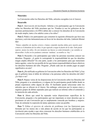 Educación Popular en Derechos H u m a n o s


   Materiales
   La Convención sobre los Derechos del Niño, artículos escogidos (ver el Anexo).
   Desarrollo
   Paso 1. Intervención del facilitador. Informe a los participantes que la Convención
sobre los Derechos del Niño proclama que los “Estados (o sea los gobiernos de las
naciones pertenecientes a la ONU) deben dar a conocer los derechos de la Convención
de modo amplio, tanto a los adultos como a los niños”.
   Paso 2. Pídale a los participantes que comenten la siguiente afirmación que hizo una
escritora y activista latinoamericana en favor de los derechos del niño. Gabriela Mistral
dijo:
“Somos culpables de muchos errores y hemos cometido muchas faltas pero nuestro peor
crimen es el abandono de los niños, lo que equivale a negar la fuente de la vida. Todo puede
esperar, menos los niños. En este momento sus huesos se están formando y sus sentidos se
desarrollan. A ellos no les podemos contestar ‘mañana’, su nombre es ‘hoy’”.
   Paso 3. Recuerde a los participantes que todas las personas necesitan conocer sus
derechos. Pregunte: ¿A quién le corresponde la responsabilidad de que los derechos
tengan amplia difusión? En esta parte, ayude a los participantes para que mencionen
tantos agentes como les sea posible de los que tienen responsabilidad en hacer efectivos
los derechos humanos del niño. Pregunte: ¿Puede cada uno de ustedes jugar un papel
significativo en esto?
  Paso 4. ¿Ha ratificado su gobierno la Convención sobre los Derechos del Niño? ¿Cree
que el gobierno tiene el deber de informar a las personas sobre los derechos del niño?
¿Lo hace o no?
    Paso 5. Repase varias de las disposiciones de la Convención sobre los Derechos del
Niño, pregunte si se entendieron y si alguno de los participantes puede hablar desde su
propia experiencia sobre alguna de ellas. El facilitador puede seleccionar entre los
artículos que se ofrecen en el Anexo. Sin embargo, seleccione por lo menos cinco y
organice grupos de debate separados para que realicen un informe sobre el contenido y
la intención de cada artículo.
   Paso 6. Ahora que usted ha repasado varias disposiciones específicas de la
Convención, pregunte a los participantes qué tan importante es tener derechos que se
proclamen en una Convención que es ampliamente conocida por hombres y mujeres.
Trate de estimular la expresión de tantas opiniones como sea posible.
   Paso 7. Utilice el ejercicio de solución de problemas (ver los Ejercicios) para
formular por los menos dos o más planes de acción en los que los participantes se
involucren para ayudar a que otros conozcan los derechos humanos establecidos en la
Convención sobre los Derechos del Niño.


                                                                                               97
 