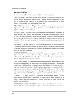 Actividades participativas


     Anexo a la Actividad 17
     Convención sobre los derechos del niño, disposiciones escogidas.
     LIBRE EXPRESIÓN. Artículo 13. El niño tendrá derecho a la libertad de expresión; ese
     derecho incluirá la libertad de buscar, recibir y difundir informaciones e ideas de todo
     tipo, sin consideración de fronteras, ya sea oralmente, por escrito o impresas, en forma
     artística o por cualquier otro medio elegido por el niño.
     VIDA PRIVADA. Artículo 16. Ningún niño será objeto de injerencias arbitrarias o
     ilegales en su vida privada, su familia, su domicilio o su correspondencia, ni de ataques
     ilegales a su honra y a su reputación.
     NIÑOS SIN HOGAR. Artículo 20. Los niños temporal o permanentemente privados de su
     medio familiar o cuyo superior interés exija que no permanezcan en ese medio, tendrán
     derecho a la protección y asistencia especiales del Estado. Entre esos cuidados figurarán,
     entre otras cosas, la colocación en hogares de guarda, la kafala del derecho islámico, la
     adopción, o de ser necesaria la colocación en instituciones adecuadas de protección de
     menores.
     NIÑOS MINUSVÁLIDOS. Artículo 23. Los Estados Partes reconocen que el niño mental
     o físicamente impedido deberá disfrutar de una vida plena y decente en condiciones que
     aseguren su dignidad, le permitan llegar a bastarse a sí mismo y faciliten la participación
     activa del niño en la comunidad.
     SERVICIOS MÉDICOS. Artículo 24. Los Estados... reconocen el derecho del niño al
     disfrute del más alto nivel posible de salud y a servicios para el tratamiento de las
     enfermedades y la rehabilitación de la salud... (no se puede negar a ningún niño) su
     derecho al disfrute de esos servicios sanitarios.
     EDUCACIÓN. Artículo 29. Los Estados Partes convienen en que la educación del niño
     deberá estar encaminada a: a) desarrollar la personalidad, las aptitudes y la capacidad
     mental y física del niño hasta el máximo de sus posibilidades; b) inculcar al niño el
     respeto de los derechos humanos y las libertades fundamentales... c) inculcar al niño el
     respeto de sus padres, de su propia identidad cultural de su idioma y sus valores, de los
     valores nacionales del país en que vive... d) preparar al niño para asumir una vida
     responsable en una sociedad libre y e)... respeto del medio ambiente natural
     RELIGIÓN Y CULTURA. Artículo 30... El niño que pertenezca a una minoría... no se le
     podrá negar el derecho que le corresponde, en común con los demás miembros de su
     grupo,... a tener su propia vida cultural, a profesar y practicar su propia religión, o a
     emplear su propio idioma.
     PROTECCIÓN CONTRA LOS DAÑOS. Artículo 32. Los Estados Partes reconocen el
     derecho del niño a estar protegido contra la explotación económica y contra el




98
 