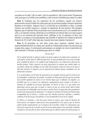 Educación Popular en Derechos H u m a n o s


escuchan en la calle? ¿De la radio? ¿De los periódicos? ¿De la televisión? Pregúnteles
cuál creen que es el medio más confiable y cuál el menos confiable para saber la verdad.
   Paso 2. Explique que los reporteros de los periódicos cuando son buenos
profesionales tienen el deber de contar para que las personas puedan formarse opiniones
basadas en los hechos. Algunas veces, si el artículo de un periódico es falso, se puede
cometer una terrible injusticia y arruinar la reputación de una persona. Por ejemplo,
digamos que el reportero B de un periódico tuvo una discusión con A, un vendedor de la
calle, y el reportero intenta cobrársela a A escribiendo un artículo falso en el que asegura
que A es un carterista del mercado local. ¿Infringe la ley el reportero al decir una
mentira? ¿Les parece a los participantes que también el reportero ha violado un derecho
humano de A? ¿Cuál? ¿Hay algo que A pueda hacer para reparar el perjuicio?
   Paso 3. El periodista no sólo debe evitar decir mentiras, también tiene la
responsabilidad de decir la verdad, aún cuando la verdad pueda enojar a las personas que
ocupan altos cargos. A continuación presentamos un ejemplo de como un periodista de
radio llamado C enfrenta un problema para decir la verdad.
                                            El caso de C
   En la capital del país se planea realizar un gran congreso de empresarios europeos, el
   cual espera recibir más de 1000 inscripciones. Es muy probable que este evento atraiga
   gran cantidad de dinero a la ciudad lo que beneficiaría a los empresarios del país de
   muchas formas. Todos esperan con gran expectativa la reunión que tendrá lugar en
   noviembre. Hasta los mendigos en las calles hacen planes sobre los sitios en los que se
   ubicarán durante el congreso con la esperanza de obtener buenos resultados con los
   adinerados visitantes.
   C es un periodista con 30 años de experiencia en conseguir noticias para la emisora de
   la comunidad. A principios de octubre, un médico lo llama para decirle que ha ocurrido
   una terrible epidemia de cólera en los barrios bajos que se difunde con rapidez y es
   probable que no se cuente con suficientes medicamentos para ayudar a la gente si
   aumenta la cantidad de personas infectadas. El doctor le dice a C que emita esta
   importante noticia para que la gente se entere de que en ciertas áreas deben tomar
   precauciones de salubridad, entre las que se incluye hervir el agua antes de consumirla o
   usarla en la preparación de alimentos. C se dirige al vertedero de basuras del barrio bajo
   acompañado por el doctor y verifica que hay muchas personas enfermas y también
   confirma el hecho de que el problema se está extendiendo al resto de la ciudad.
   C elabora el reportaje y está listo para emitir la noticia, pero toma la decisión de
   entrevistarse con algunos empresarios para preguntarles si les parece que la noticia
   podría incidir negativamente en el congreso de noviembre. Todos los empresarios que
   entrevistó estuvieron de acuerdo en que la noticia ahuyentaría a los esperados visitantes
   extranjeros. Tres de ellos le dicen al periodista que no debería emitir la noticia porque lo



                                                                                             101
 