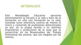 METODOLOGÍA
Este Metodología Educativa aproxima
estrechamente la escuela a la vida y hace de la
formación en ella una formación en la vida;
tomando como referencia centros de interés el
marco y contenido de profesiones determinadas
ya sea, en la propia familia o en distintos
empresarios y productores de la zona que se
convertirán en los Responsables del Trabajo
Profesional del alumno, que son elegidos por las
mismas.
 