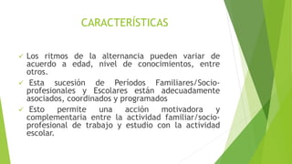 CARACTERÍSTICAS
 Los ritmos de la alternancia pueden variar de
acuerdo a edad, nivel de conocimientos, entre
otros.
 Esta sucesión de Períodos Familiares/Socio-
profesionales y Escolares están adecuadamente
asociados, coordinados y programados
 Esto permite una acción motivadora y
complementaria entre la actividad familiar/socio-
profesional de trabajo y estudio con la actividad
escolar.
 