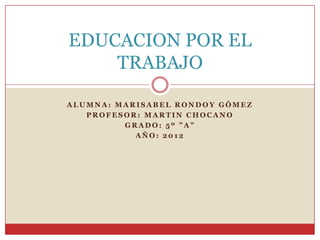EDUCACION POR EL
    TRABAJO

ALUMNA: MARISABEL RONDOY GÓMEZ
   PROFESOR: MARTIN CHOCANO
         GRADO: 5º ”A”
           AÑO: 2012
 