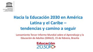 Hacia la Educación 2030 en América
Latina y el Caribe –
tendencias y camino a seguir
Lanzamiento Tercer Informe Mundial sobre el Aprendizaje y la
Educación de Adultos (GRALE), 15 de febrero, Brasilia
 