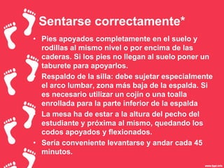 Sentarse correctamente*
• Pies apoyados completamente en el suelo y
rodillas al mismo nivel o por encima de las
caderas. Si los pies no llegan al suelo poner un
taburete para apoyarlos.
• Respaldo de la silla: debe sujetar especialmente
el arco lumbar, zona más baja de la espalda. Si
es necesario utilizar un cojín o una toalla
enrollada para la parte inferior de la espalda
• La mesa ha de estar a la altura del pecho del
estudiante y próxima al mismo, quedando los
codos apoyados y flexionados.
• Sería conveniente levantarse y andar cada 45
minutos.
 