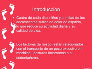 Introducción
• Cuatro de cada diez niños y la mitad de los
adolescentes sufren de dolor de espalda,
lo que reduce su actividad diaria y su
calidad de vida.

• Los factores de riesgo, están relacionados
con el transporte de un peso excesivo en
mochilas, posturas incorrectas o el
sedentarismo.

 