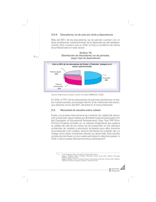 2.2.4.          Educadores/as de aula por título y dependencia

 Más del 96% de los educadores/as de párvulo cuentan con un
 título profesional; indistintamente de la dependencia del estableci-
 miento. Esto muestra que en Chile no hay un problema de oferta
 de profesionales en este sector.

                                     Gráfico 18
                    Distribución de educadores/as de párvulos,
                             según tipo de dependencia

   Casi un 80% de los educadores de Kinder y Prekinder trabajan en el
                         sector subvencionado

Particular pagado
       23%

                                                                                    Municipales
                                                                                       50%

        Particular
     subvencionado
           27%


 Fuente: Elaboración propia, a partir de datos MINEDUC, 2002.

 En Chile, el 75% de los educadores de párvulos pertenecen al sec-
 tor subvencionado, porcentaje inferior al de matrículas del sector,
 que absorbe cerca del 84% del total en el nivel preescolar.

 2.3.            Necesidad de estudios sobre calidad

 Existe una prueba internacional de medición de calidad de educa-
 ción preescolar desarrollada por IEA (International Association for
 the Evaluation of Educational Achievement). Este Test PPP (Pre-
 Primary Project) consiste en un estudio longitudinal que explora
 la calidad de vida de los niños/as de preescolar en los diversos
 ambientes de cuidado y educación provistos para ellos (centros
 de preescolar y de cuidado, centros familiares de cuidado, etc.), e
 indaga cómo estos ambientes afectan su desarrollo. Este estudio
 consta de tres fases, en las cuales participaron distintos países, ni
 Chile ni otros países latinoamericanos participaron6.




             6       En las distintas fases, los países involucrados fueron:
                     Fase 1: Bélgica, China, Finlandia, Alemania, Hong Kong, Italia, Nigeria, Portugal,
                     España, Tailandia, EEUU.
                     Fase 2: Bélgica, China, Finlandia, Grecia, Hong Kong, Indonesia, Irlanda, Italia, Nigeria,
                     Polonia, Rumania, Eslovenia, España, Tailandia, EEUU.




                                                                                             E    ducación        27
                                                                                                  Preescolar
 