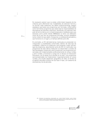 Es necesario aclarar que no existe uniformidad respecto de los
criterios para diferenciar las modalidades de atención formal y
no formal; cada institución los define autónomamente. Integra
establece que todos sus programas son formales; JUNJI define
como formal los programas que están bajo la responsabilidad de
educadores de párvulos y técnicos, ofreciendo una atención inte-
gral, de forma diaria y en un local construido o habilitado para uso
exclusivo como jardín infantil. MINEDUC no tiene una definición
única de lo que son los programas formales, aunque establece
como criterio el que estén a cargo de un profesional parvulario y
que funcione en un lugar y un tiempo definido para ello.

En promedio, un 9% del total de las matrículas en preescolar co-
rresponden a modalidades no-formales. Dentro de este tipo de
modalidad, JUNJI es la institución que presenta mayor porcen-
taje de programas, absorbiendo cerca de 48 mil matrículas. Los
programas de esta última institución se desarrollan a través de
dos estrategias: presencial y semi presencial. Los programas pre-
senciales son implementados preferentemente en zonas rurales
y semi rurales, y funcionan a cargo de un técnico en Educación
Parvularia, con el apoyo de la familia en el aula8. Los programas
semi-presenciales se implementan mayoritariamente en zonas
rurales y de amplia dispersión geográfica. En ellos, la familia es
el agente educativo directo de sus hijos e hijas, con asesoría de
educadoras/es de párvulos.




      (8) Ejemplos de programas presenciales son: Jardín Infantil Familiar, Jardín Infantil
          Laboral, Jardín Infantil Estacional. Entre los programas semi presenciales están: Sala
          Cuna en el Consultorio, Jardín Infantil Radial, Patio Abierto.




                                                                               E    ducación       31
                                                                                    Preescolar
 