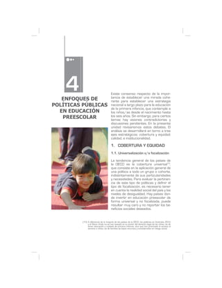 4
   ENFOQUES DE
                                      Existe consenso respecto de la impor-
                                      tancia de establecer una mirada cohe-
                                      rente para establecer una estrategia
POLÍTICAS PÚBLICAS                    nacional a largo plazo para la educación
                                      de la primera infancia, que contemple a
  EN EDUCACIÓN                        los niños/as desde el nacimiento hasta
   PREESCOLAR                         los seis años. Sin embargo, para ciertos
                                      temas hay visiones contradictorias y
                                      discusiones pendientes. En la presente
                                      unidad revisaremos estos debates. El
                                      análisis se desarrollará en torno a tres
                                      ejes estratégicos: cobertura y equidad;
                                      calidad, e institucionalidad.

                                      1. COBERTURA Y EQUIDAD
                                      1.1. Universalización v/s focalización

                                      La tendencia general de los países de
                                      la OECD es la cobertura universal10,
                                      que consiste en la aplicación general de
                                      una política a todo un grupo o cohorte,
                                      indistintamente de sus particularidades
                                      y necesidades. Para evaluar la pertinen-
                                      cia de este tipo de políticas y definir el
                                      tipo de focalización, es necesario tener
                                      en cuenta la realidad social del país y los
                                      niveles de desigualdad. Hay países don-
                                      de invertir en educación preescolar de
                                      forma universal y no focalizada, puede
                                      resultar muy caro y no reportar los be-
                                      neficios sociales deseados.


          (10) A diferencia de la mayoría de los países de la OECD, las políticas en Australia, EEUU
               y el Reino Unido no se han basado en la noción del derecho legal de los niños/as de
               tener educación y cuidado de primera infancia, sino que han priorizado el acceso al
               servicio a niños/as de familias de bajos recursos y considerados en riesgo social.
 