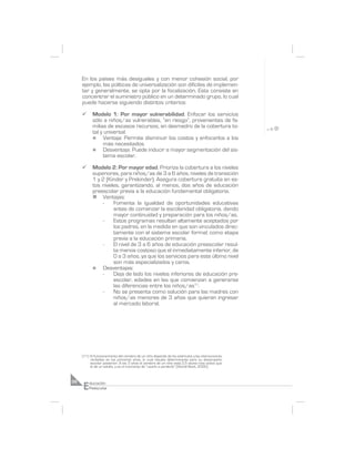 En los países más desiguales y con menor cohesión social, por
     ejemplo, las políticas de universalización son difíciles de implemen-
     tar y generalmente, se opta por la focalización. Esta consiste en
     concentrar el suministro público en un determinado grupo, lo cual
     puede hacerse siguiendo distintos criterios:

     ¸     Modelo 1: Por mayor vulnerabilidad. Enfocar los servicios
           sólo a niños/as vulnerables, “en riesgo”, provenientes de fa-
           milias de escasos recursos, en desmedro de la cobertura to-
           tal y universal.
           n     Ventaja: Permite disminuir los costos y enfocarlos a los
                 más necesitados.
           n     Desventaja: Puede inducir a mayor segmentación del sis-
                 tema escolar.

     ¸     Modelo 2: Por mayor edad. Prioriza la cobertura a los niveles
           superiores, para niños/as de 3 a 6 años, niveles de transición
           1 y 2 (Kinder y Prekinder). Asegura cobertura gratuita en es-
           tos niveles, garantizando, al menos, dos años de educación
           preescolar previa a la educación fundamental obligatoria.
           n Ventajas:
               -    Fomenta la igualdad de oportunidades educativas
                    antes de comenzar la escolaridad obligatoria, dando
                    mayor continuidad y preparación para los niños/as.
               -    Estos programas resultan altamente aceptados por
                    los padres, en la medida en que son vinculados direc-
                    tamente con el sistema escolar formal; como etapa
                    previa a la educación primaria.
               -    El nivel de 3 a 6 años de educación preescolar resul-
                    ta menos costoso que el inmediatamente inferior, de
                    0 a 3 años, ya que los servicios para este último nivel
                    son más especializados y caros.
           n   Desventajas:
               -    Deja de lado los niveles inferiores de educación pre-
                    escolar, edades en las que comienzan a generarse
                    las diferencias entre los niños/as11.
               -    No se presenta como solución para las madres con
                    niños/as menores de 3 años que quieran ingresar
                    al mercado laboral.




     (11) El funcionamiento del cerebro de un niño depende de los estímulos y las interacciones
          recibidas en los primeros años, lo cual resulta determinante para su desempeño
          escolar posterior. A los 3 años el cerebro de un niño está 2,5 veces más activo que
          el de un adulto, y es el momento de “usarlo o perderlo” (World Bank, 2000).




     E
36       ducación
         Preescolar
 