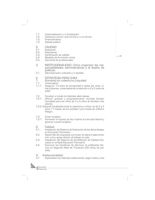 1.1.        Universalización v/s focalización
    1.2.        Cobertura primer ciclo formal v/s no formal
    1.3.        Financiamiento.
    1.4.        Debate público

    2.          CALIDAD
    2.1.        Evaluación
    2.2.        Estándares
    2.3.        Certificación de calidad
    2.4.        Modelos de formación inicial
    2.5.        Demanda de profesionales

    3.          INSTITUCIONALIDAD: Cómo organizar las res-
                ponsabilidades administrativas y el diseño de
                políticas
    3.1.        Administración unificada v/s dividida

    V.          ESTRATEGIA PARA CHILE
    1.          Aumento en cobertura y equidad
    1.1.        Universalizar
    1.1.1.      Asegurar 14 años de escolaridad a todos los niños, ni-
                ñas y jóvenes, universalizando la atención a 4 y 5 años de
                edad

    1.2.     Focalizar a través de distintas alternativas
    1.2.1.   Ofrecer gradual y progresivamente Jornada Escolar
             Completa para los niños de 4 y 5 años de familias más
             pobres
    1.2.2. Expandir focalizadamente la cobertura a niños/as de 2 a 3
             años 11 meses, de los quintiles I y II a través de JUNJI e
             Integra

    1.3.        Crear empleos
    1.3.1.      Fomentar el ingreso de las madres al mercado laboral y
                generar nuevos empleos

    2.          Calidad
    2.1.        Instalación del Sistema de Evaluación de los Aprendizajes
                en Educación Parvularia
    2.2.        Desarrollo de propuesta curricular en plena implementa-
                ción como apoyo directo al trabajo en sala
    2.3.        Instalación del Sistema de Acreditación de Calidad Edu-
                cativa en el Nivel Educación Parvularia
    2.4.        Examinar los beneficios de disminuir el coeficiente téc-
                nico en Segundo Nivel de Transición (35 niños/as por
                sala)

    3.       Institucionalidad
    3.1.        Especializar los distintas instituciones, según edad y nivel



    E
6        ducación
         Preescolar
 