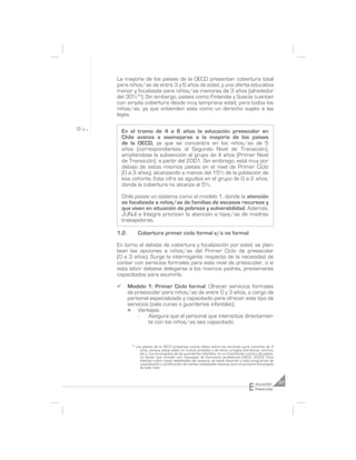 La mayoría de los países de la OECD presentan cobertura total
para niños/as de entre 3 y 6 años de edad, y una oferta educativa
menor y focalizada para niños/as menores de 3 años (alrededor
del 30%12). Sin embargo, países como Finlandia y Suecia cuentan
con amplia cobertura desde muy temprana edad, para todos los
niños/as, ya que entienden esta como un derecho sujeto a las
leyes.

    En el tramo de 4 a 6 años la educación preescolar en
    Chile avanza a asemejarse a la mayoría de los países
    de la OECD, ya que se concentra en los niños/as de 5
    años (correspondientes al Segundo Nivel de Transición),
    ampliándose la subvención al grupo de 4 años (Primer Nivel
    de Transición), a partir del 2001. Sin embrago, está muy por
    debajo de estos mismos países en el nivel de Primer Ciclo
    (0 a 3 años), alcanzando a menos del 15% de la población de
    esa cohorte. Esta cifra se agudiza en el grupo de 0 a 2 años,
    donde la cobertura no alcanza al 5%.

    Chile posee un sistema como el modelo 1, donde la atención
    es focalizada a niños/as de familias de escasos recursos y
    que viven en situación de pobreza y vulnerabilidad. Además,
    JUNJI e Integra priorizan la atención a hijos/as de madres
    trabajadoras.

1.2.          Cobertura primer ciclo formal v/s no formal

En torno al debate de cobertura y focalización por edad, se plan-
tean las opciones a niños/as del Primer Ciclo de preescolar
(0 a 3 años). Surge la interrogante respecto de la necesidad de
contar con servicios formales para este nivel de preescolar, o si
esta labor debiese delegarse a los mismos padres, previamente
capacitados para asumirla.

¸      Modelo 1: Primer Ciclo formal: Ofrecer servicios formales
       de preescolar para niños/as de entre 0 y 3 años, a cargo de
       personal especializado y capacitado para ofrecer este tipo de
       servicios (sala cunas o guarderías infantiles).
       n   Ventajas:
           -    Asegura que el personal que interactúe directamen-
                te con los niños/as sea capacitado.


        12
             Los países de la OECD presentan pocos datos sobre los servicios para menores de 3
               años, porque estos están en manos privadas o de otros arreglos (familiares, vecinos,
               etc.). Los encargados de las guarderías infantiles, en un importante número de países,
               no tienen que cumplir con requisitos de formación profesional (OECD, 2002). Para
               intentar cubrir estas debilidades del sistema, se están llevando a cabo programas de
               capacitación y certificación de ciertas habilidades básicas para el personal encargado
               de este nivel.




                                                                                    E    ducación       37
                                                                                         Preescolar
 