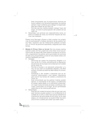 -   Está comprobado que al proporcionar servicios de
                    buena calidad y con personal capacitado, los padres
                    sienten mayor confianza para delegar la responsabi-
                    lidad del cuidado de sus hijos/as.
                -   Permite que las madres puedan trabajar fuera del
                    hogar, sin tener la preocupación del cuidado de sus
                    hijos/as.
           n    Desventaja: Los servicios son especialmente caros, en
                tanto el cuidado de niños/as menores requiere de insu-
                mos más costosos.

           Países como Noruega y Suecia, si bien cuentan con progra-
           mas de participación y trabajo voluntario de los padres con
           sus hijos, requieren que las instituciones públicas cumplan
           con un mínimo de personal capacitado y asignado para esas
           tareas.

     ¸     Modelo 2: Primer Ciclo no formal: Son los propios padres
           quienes cuidan, forman y estimulan a los niños/as en sus pri-
           meros años de desarrollo. Este sistema se basa en la forma-
           ción y capacitación de padres, para que presten los servicios
           de sala cuna y de guardería, ya sea en sus propias casas o en
           centros habilitados para ello.
           n   Ventajas:
               -    Disminuye los costos de programas dirigidos a ni-
                    ños/as de 0 a 3 años, aprovechando la disposición
                    de personas de la propia comunidad para el cuidado
                    de los niños/as.
               -    Permite el acceso a la educación preescolar a ni-
                    ños/as que viven en localidades alejadas y de difícil
                    acceso, a través de sistemas alternativos no conven-
                    cionales.
               -    Contribuye a dar empleo a personas que se en-
                    cuentran desocupadas y que deseen capacitarse
                    para asumir las tareas de cuidado y enseñanza de
                    niños/as.
               -    Está comprobado que los padres/madres pueden
                    ejercer un importante rol de apoyo y complemento
                    al trabajo desarrollado en la educación preescolar.
                    Un mayor involucramiento de estos, contribuye a dar
                    mayor continuidad, en el hogar, de los aprendizajes
                    adquiridos en los centros parvularios.
           n   Desventajas:
               -    Este tipo de modelo fomenta la idea de que casi cual-
                    quier persona puede sustituir a un profesional en el
                    cuidado de un niño/a. Esto hace que se subestime la
                    importancia del aprendizaje de los niños/as en esta
                    etapa y, en consecuencia, se puede limitar los servi-
                    cios al mero cuidado para evitar que estén solos.



     E
38       ducación
         Preescolar
 
