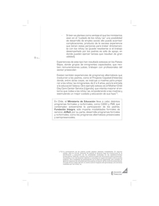 -      Si bien se plantea como ventaja el que los ministerios
              vean en el “cuidado de los niños/as” una posibilidad
              de desarrollo de empleo social, ello puede acarrear
              complicaciones, producto de la escasa experiencia
              que tienen estas personas para tratar directamen-
              te con los niños/as (puede resolverse si el trabajo
              desempeñado por los padres es sólo de apoyo, en
              donde pueden ejercer tareas que resultan de gran
              utilidad).

  Experiencias de este tipo han resultado exitosas en los Países
  Bajos, donde grupos de inmigrantes capacitados, que reci-
  ben remuneraciones justas, trabajan con profesionales del
  sector preescolar.

  Existen también experiencias de programas alternativos que
  involucran a los padres, como el Proyecto Capabel (Holanda)
  donde, entre otras cosas, se instruye a madres para prepa-
  rar a los niños/as inmigrantes, de 2 a 4 años, para la entrada
  a la educación básica. Otro ejemplo exitoso es el Mother-Child
  Day Care Center Service (Uganda), que intenta mejorar el en-
  torno que rodea a los niños/as, empoderando a las madres y
  estimulando un mejor cuidado y educación de sus hijos13.

En Chile, el Ministerio de Educación lleva a cabo distintos
programas formales y no-formales, como CASH y PMI, que
contemplan activamente la participación de los padres.
Fundación Integra, sólo imparte modalidades formales de
servicio. JUNJI, por su parte, desarrolla programas formales
y no-formales, como los programas alternativos presenciales
y semipresenciales.




    (13) La participación de los padres puede adoptar distintas modalidades. En algunos
         países, esta es formal, teniendo los padres el derecho legal de involucrarse en la
         planificación y evaluación de las actividades realizadas en los establecimientos
         preescolares. Además, cuentan con centros locales de información sobre preescolar,
         vinculados a una red nacional, abiertos a consultas en supermercados y otros puntos
         públicos. Otra modalidad de participación es la informal organizada, que consiste en
         generar espacios de consultas para los padres al interior de los centros preescolares,
         a través de los cuales ejercen un cierto control respecto del aprendizaje y los servicios
         recibidos por los niños/as.




                                                                                 E   ducación        39
                                                                                     Preescolar
 