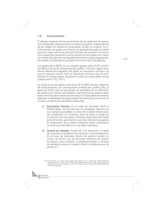1.3.            Financiamiento

     El debate respecto del financiamiento de los sistemas de educa-
     ción preescolar está presente en todos los países, independiente
     de los niveles de cobertura alcanzados. Si bien, la mayoría ha in-
     crementado sus gastos en el área, la capacidad de pago de estos
     servicios sigue siendo la principal barrera de acceso a la educa-
     ción preescolar (situación que se agudiza en los países con mayo-
     res niveles de pobreza y en aquellos donde las cuotas pagadas por
     los padres constituyen la principal forma de cubrir los gastos).

     Los países de la OECD, en su mayoría, gastan entre 0,4% y 0,6%
     del PIB en educación preescolar (ver gráfico 10), pero siguen exis-
     tiendo diferencias respecto del gasto en educación primaria, ya
     que la mayoría invierte más en educación primaria que en pre-
     escolar. En estos países, el gobierno cubre la mayor parte de los
     costos (entre 70 y 75%).

     La mayoría de los países miembros de la OECD tienen sistemas
     de financiamiento con participación privada (ver gráfico 20), al
     igual que Chile, pero el porcentaje de participación es diferente.
     Su sistema es menos centralizado y permite que los padres elijan
     entre diversas alternativas de servicios. En estos sistemas existen
     distintas modalidades de apoyo gubernamental para promover el
     acceso y la oferta de educación preescolar:

            i)       Exenciones fiscales: En el caso de Australia, EEUU y
                     Países Bajos, se permite que el empleador deduzca de
                     sus ingresos gravables el costo del cuidado infantil para
                     los empleados. En Australia, esto se hace a través de
                     la exención de impuestos. También existe exención fiscal
                     para la familia, permitiendo que esta deduzca los gastos
                     en preescolar de su pasivo tributario (este mecanismo
                     no sirve para familias con muy bajos ingresos).

            ii)      Cuotas de subsidio: Puede ser a la demanda, a través
                     de cupones o transferencias directas a los beneficiarios.
                     Es el caso de Australia, donde los padres reciben un
                     monto de dinero, que se aumenta conforme se reduce
                     el ingreso, para acceder a establecimientos o centros
                     de asistencia para el cuidado infantil, acreditados por el
                     gobierno14.




                 (14) En general, las cuotas que pagan los padres por la educación ECPI financiada
                      públicamente, es menor al 10% del ingreso familiar promedio; cuota que disminuye al
                      tener hermanos en el sistema y que, en muchos casos, desaparece para familias de
                      muy bajos ingresos.




     E
40       ducación
         Preescolar
 