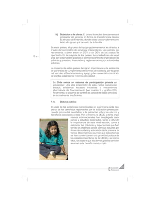 iii) Subsidios a la oferta: El dinero lo recibe directamente el
            prestador del servicio, en forma de transferencia básica.
            Es el caso de Finlandia, donde existe un complemento re-
            lativo al ingreso y el tamaño de la familia.

En esos países, el grueso del apoyo gubernamental es directo, a
través del suministro de servicios preescolares. Los padres, ge-
neralmente, cubren entre un 25% y un 30% de los costos de
operación. En la mayoría de los países, los prestadores de servi-
cios son autoridades públicas o combinaciones de organizaciones
públicas y privadas, financiadas y reglamentadas por autoridades
públicas.

La mayoría de estos países dan gran importancia a la existencia
de garantías de cumplimiento de normas de calidad y, por lo gene-
ral, vinculan el financiamiento y apoyo gubernamental a condición
de ciertos estándares mínimos de calidad.

  En Chile existe un sistema de participación privada en
  preescolar. Una alta proporción de esta recibe subvención
  estatal, existiendo escasas iniciativas o mecanismos
  alternativos de financiamiento (ver cuadro 2 y gráfico 23).
  Finalmente, el sistema de control de calidad de estos servicios
  es actualmente insuficiente.

1.4.       Debate público

En vista de las evidencias mencionadas en la primera parte res-
pecto de los beneficios reportados por la educación preescolar,
resulta primordial sensibilizar a la población sobre los efectos y
beneficios asociados a ésta. Por lo mismo, la OECD y otros orga-
                    nismos internacionales han desplegado cam-
                    pañas y estudios destinados, tanto a difundir
                    la importancia de este nivel escolar, como a
                    examinar las prácticas y experiencias que han
                    tenido los distintos países con sus actuales po-
                    líticas de cuidado y educación de la primera in-
                    fancia. Ellos mismos asumen que estos temas
                    se han convertido en una prioridad política de
                    los estados miembros de la OECD y, así como
                    ellos, se espera que los demás países también
                    asuman este desafío como propio.




                                                           E   ducación     41
                                                               Preescolar
 