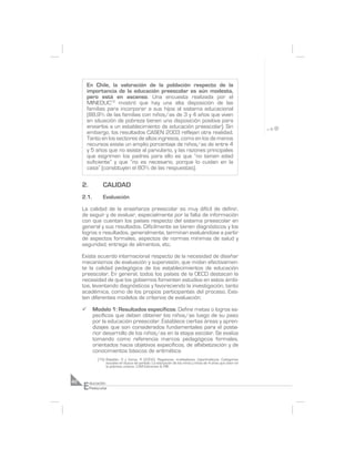 En Chile, la valoración de la población respecto de la
         importancia de la educación preescolar es aún modesta,
         pero está en ascenso. Una encuesta realizada por el
         MINEDUC15 mostró que hay una alta disposición de las
         familias para incorporar a sus hijos al sistema educacional
         (88,9% de las familias con niños/as de 3 y 4 años que viven
         en situación de pobreza tienen una disposición positiva para
         enviarlos a un establecimiento de educación preescolar). Sin
         embargo, los resultados CASEN 2003 reflejan otra realidad.
         Tanto en los sectores de altos ingresos, como en los de menos
         recursos existe un amplio porcentaje de niños/as de entre 4
         y 5 años que no asiste al parvulario, y las razones principales
         que esgrimen los padres para ello es que “no tienen edad
         suficiente” y que “no es necesario, porque lo cuidan en la
         casa” (constituyen el 80% de las respuestas).

     2.          CALIDAD
     2.1.        Evaluación

     La calidad de la enseñanza preescolar es muy difícil de definir,
     de seguir y de evaluar, especialmente por la falta de información
     con que cuentan los países respecto del sistema preescolar en
     general y sus resultados. Difícilmente se tienen diagnósticos y los
     logros o resultados, generalmente, terminan evaluándose a partir
     de aspectos formales, aspectos de normas mínimas de salud y
     seguridad, entrega de alimentos, etc.

     Existe acuerdo internacional respecto de la necesidad de diseñar
     mecanismos de evaluación y supervisión, que midan efectivamen-
     te la calidad pedagógica de los establecimientos de educación
     preescolar. En general, todos los países de la OECD destacan la
     necesidad de que los gobiernos fomenten estudios en estos ámbi-
     tos, levantando diagnósticos y favoreciendo la investigación, tanto
     académica, como de los propios participantes del proceso. Exis-
     ten diferentes modelos de criterios de evaluación:

     ¸      Modelo 1: Resultados específicos. Define metas o logros es-
            pecíficos que deben obtener los niños/as luego de su paso
            por la educación preescolar. Establece ciertas áreas y apren-
            dizajes que son considerados fundamentales para el poste-
            rior desarrollo de los niños/as en la etapa escolar. Se evalúa
            tomando como referencia marcos pedagógicos formales,
            orientados hacia objetivos específicos, de alfabetización y de
            conocimientos básicos de aritmética.
              (15) Batallán, G y Varas, R (2002). Regalones, maldadosos, hiperkinéticos. Categorías
                   sociales en busca de sentido. La educación de los niños y niñas de 4 años que viven en
                   la pobreza urbana. LOM Ediciones & PIIE.




     E
42        ducación
          Preescolar
 