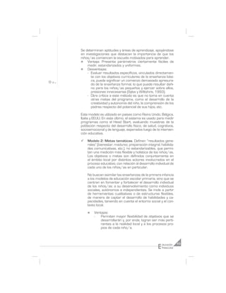 Se determinan aptitudes y áreas de aprendizaje, apoyándose
en investigaciones que destacan la importancia de que los
niños/as comiencen la escuela motivados para aprender.
n   Ventaja: Presenta parámetros ciertamente fáciles de
    medir, estandarizados y uniformes.
n   Desventajas:
    - Evaluar resultados específicos, vinculados directamen-
      te con los objetivos curriculares de la enseñanza bási-
      ca, puede significar un comienzo demasiado apresura-
      do de la enseñanza formal, lo que puede resultar dañi-
      no para los niños/as pequeños y ejercer sobre ellos,
      presiones innecesarias (Sylva y Wiltshire, 1993).
    - Otra crítica a este método es que no toma en cuenta
      otras metas del programa, como el desarrollo de la
      creatividad y autonomía del niño, la comprensión de los
      padres respecto del potencial de sus hijos, etc.

Este modelo es utilizado en países como Reino Unido, Bélgica,
Italia y EEUU. En este último, el sistema es usado para medir
programas como el Head Start, evaluando muestras de la
población respecto del desarrollo físico, de salud, cognitivos,
socioemocional y de lenguaje, esperados luego de la interven-
ción educativa.

¸   Modelo 2: Metas temáticas. Definen “resultados gene-
    rales” (bienestar, madurez, preparación integral, habilida-
    des comunicativas, etc.), no estandarizables, que permi-
    ten una medición más flexible y holística de los niños/as.
    Los objetivos o metas son definidos conjuntamente en
    el ámbito local por distintos actores involucrados en el
    proceso educativo, con relación al desarrollo individual de
    cada uno de los niños/as en particular.

    No buscan asimilar las enseñanzas de la primera infancia
    a los modelos de educación escolar primaria, sino que se
    centran en fomentar y fortalecer el desarrollo individual
    de los niños/as: a su desenvolvimiento como individuos
    sociales, autónomos e independientes. Se mide a partir
    de herramientas cualitativas o de estructuras flexibles,
    de manera de captar el desarrollo de habilidades y ca-
    pacidades, teniendo en cuenta el entorno social y el con-
    texto local.

    n    Ventajas:
         -   Permiten mayor flexibilidad de objetivos que se
             desarrollarán y, por ende, logran ser más perti-
             nentes a la realidad local y a los procesos pro-
             pios de cada niño/a.




                                                    E   ducación     43
                                                        Preescolar
 