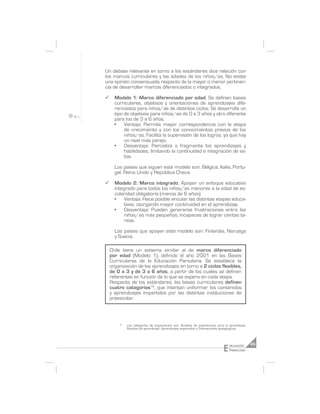 Un debate relevante en torno a los estándares dice relación con
los marcos curriculares y las edades de los niños/as. No existe
una opinión consensuada respecto de la mayor o menor pertinen-
cia de desarrollar marcos diferenciados o integrados.

¸     Modelo 1: Marco diferenciado por edad. Se definen bases
      curriculares, objetivos y orientaciones de aprendizajes dife-
      renciados para niños/as de distintos ciclos. Se desarrolla un
      tipo de objetivos para niños/as de 0 a 3 años y otro diferente
      para los de 3 a 6 años.
      •    Ventaja: Permite mayor correspondencia con la etapa
           de crecimiento y con los conocimientos previos de los
           niños/as. Facilita la supervisión de los logros, ya que hay
           un nivel más parejo.
      •    Desventaja: Parcializa o fragmenta los aprendizajes y
           habilidades, limitando la continuidad e integración de es-
           tos.

      Los países que siguen este modelo son: Bélgica, Italia, Portu-
      gal, Reino Unido y República Checa.

¸     Modelo 2: Marco integrado. Apoyan un enfoque educativo
      integrado para todos los niños/as menores a la edad de es-
      colaridad obligatoria (menos de 6 años).
      •    Ventaja: Hace posible vincular las distintas etapas educa-
           tivas, otorgando mayor continuidad en el aprendizaje.
      •    Desventaja: Pueden generarse frustraciones entre los
           niños/as más pequeños, incapaces de lograr ciertas ta-
           reas.

      Los países que apoyan este modelo son: Finlandia, Noruega
      y Suecia.

    Chile tiene un sistema similar al de marco diferenciado
    por edad (Modelo 1), definido el año 2001 en las Bases
    Curriculares de la Educación Parvularia. Se establece la
    organización de los aprendizajes en torno a 2 ciclos flexibles,
    de 0 a 3 y de 3 a 6 años, a partir de los cuales se definen
    referentes en función de lo que se espera en cada etapa.
    Respecto de los estándares, las bases curriculares definen
    cuatro categorías16, que intentan uniformar los contenidos
    y aprendizajes impartidos por las distintas instituciones de
    preescolar.



        16
             Las categorías de organización son: Ámbitos de experiencias para el aprendizaje,
             Núcleos de aprendizaje, Aprendizajes esperados y Orientaciones pedagógicas.




                                                                             E   ducación       45
                                                                                 Preescolar
 