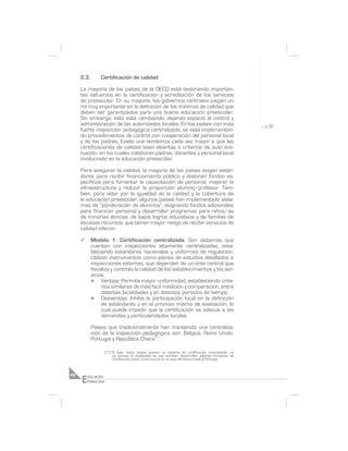 2.3.       Certificación de calidad

     La mayoría de los países de la OECD está destinando importan-
     tes esfuerzos en la certificación y acreditación de los servicios
     de preescolar. En su mayoría, los gobiernos centrales juegan un
     rol muy importante en la definición de los mínimos de calidad que
     deben ser garantizados para una buena educación preescolar.
     Sin embargo, esto está cambiando, dejando espacio al control y
     administración de las autoridades locales. En los países con más
     fuerte inspección pedagógica centralizada, se está implementan-
     do procedimientos de control con cooperación del personal local
     y de los padres. Existe una tendencia cada vez mayor a que las
     certificaciones de calidad sean abiertas a criterios de auto eva-
     luación, en los cuales colaboran padres, docentes y personal local
     involucrado en la educación preescolar.

     Para asegurar la calidad, la mayoría de los países exigen están-
     dares para recibir financiamiento público y destinan fondos es-
     pecíficos para fomentar la capacitación de personal, mejorar la
     infraestructura y reducir la proporción alumno/profesor. Tam-
     bién, para velar por la igualdad de la calidad y la cobertura de
     la educación preescolar, algunos países han implementado siste-
     mas de “ponderación de alumnos”, asignando fondos adicionales
     para financiar personal y desarrollar programas para niños/as
     de minorías étnicas, de bajos logros educativos y de familias de
     escasos recursos, que tienen mayor riesgo de recibir servicios de
     calidad inferior.

     ¸      Modelo 1: Certificación centralizada. Son sistemas que
            cuentan con inspecciones altamente centralizadas, esta-
            bleciendo estándares nacionales y uniformes de regulación.
            Utilizan instrumentos como planes de estudios detallados e
            inspecciones externas, que dependen de un ente central que
            fiscaliza y controla la calidad de los establecimientos y los ser-
            vicios.
            n     Ventaja: Permite mayor uniformidad, estableciendo crite-
                  rios similares de más fácil medición y comparación, entre
                  distintas localidades y en distintos períodos de tiempo.
            n     Desventaja: Inhibe la participación local en la definición
                  de estándares y en el proceso mismo de evaluación, lo
                  cual puede impedir que la certificación se adecue a las
                  demandas y particularidades locales.

            Países que tradicionalmente han mantenido una centraliza-
            ción de la inspección pedagógica son: Bélgica, Reino Unido,
            Portugal y República Checa17.

                  (17) Si bien, estos países poseen un sistema de certificación centralizado, no
                       se excluye la posibilidad de que también desarrollen algunas iniciativas de
                       certificación local, como ocurre en el caso del Reino Unido y Portugal.




     E
46       ducación
         Preescolar
 