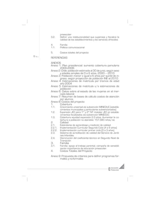 preescolar
3.2.     Definir una institucionalidad que supervise y fiscalice la
         calidad de los establecimientos y los servicios ofrecidos

4.       Familia
1.1.     Política comunicacional

5.       Costos totales del proyecto

REFERENCIAS
ANEXOS
Anexo 1: Plan presidencial: aumento cobertura parvularia
       2000-2006
Anexo 2: Chile: población estimada al 30 de junio, según sexo
       y edades simples de 0 a 6 años. 2000 – 2010
Anexo 3: Población menor o igual a 6 años por quintil de in-
       greso, según proyección de población INE al 2010
Anexo 4: Estimaciones de matrícula por tramos de edad
       año 2004
Anexo 5: Estimaciones de matrícula v/s estimaciones de
       población
Anexo 6: Datos sobre el estado de las mujeres en el mer-
       cado laboral
Anexo 7: Resumen de bases de cálculo costos de atención
       por alumno
Anexo 8: Costos del proyecto
1.     Cobertura
1.1.     Crecimiento universal vía subvención MINEDUC (estable-
         cimientos municipales y particulares subvencionados)
1.2.     Expansión JEC para 1er y 2do NT: Instalar JEC en estable-
         cimientos focalizados vía subvención MINEDUC
1.3.     Cobertura equidad expansión 2-3 años: Aumentar la co-
         bertura a población no atendida: 157.380 niños/as
2.       Calidad
2.1.     Estándares de aprendizaje y medición de calidad
2.2.1.   Implementación Curricular Segundo Ciclo (4 a 6 años)
2.2.2.   Implementación curricular primer ciclo (0 a 3 años)
2.3.     Sistema de acreditación de calidad del Servicio de Jardi-
         nes Infantiles
2.4.     Disminución del coeficiente técnico en Segundo Nivel de
         Transición
3.       Familia
3.1.     Familia: apoyo al trabajo parental, campaña de sensibili-
         zación importancia de educación preescolar.
4.       Costos Totales del Proyecto
Anexo 9: Propuesta de criterios para definir programas for-
       males y no-formales


                                                        E   ducación     7
                                                            Preescolar
 