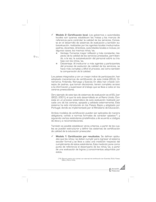 ¸   Modelo 2: Certificación local. Los gobiernos o autoridades
    locales son quienes establecen las metas y los marcos de
    referencia para controlar la calidad de los servicios. Consis-
    te en el desarrollo de sistemas de evaluación y también au-
    toevaluación, realizadas por los agentes locales involucrados:
    padres, docentes, directivos, autoridades locales e incluso, en
    algunos casos, los mismos niños/as.
    n    Ventaja: Fomenta mayor reflexión y más constante, res-
         pecto de la calidad de los servicios prestados, permitien-
         do, a la vez, la autoevaluación del personal sobre su tra-
         bajo con los niños/as.
    n    Desventaja: Al involucrar a más agentes y participantes
         del proceso de evolución de calidad de los servicios, se
         hace más complejo y difícil el proceso, así como también
         la comparación de la calidad.

Los países integrados y con un mayor índice de participación, han
adoptado mecanismos de certificación de esta índole (EEUU, Di-
namarca, Finlandia, Noruega y Suecia). En ellos han creado con-
sejos de padres, que toman decisiones, tienen completo acceso
a la información y supervisan el trabajo que se lleva a cabo en los
centros preescolares.

Otro ejemplo de este tipo de sistemas de evaluación es el EEL (ver
OECD, 2001), el que ha sido desarrollado en el Reino Unido. Con-
siste en un proceso sistemático de auto evaluación realizado por
cada uno de los centros, apoyado y validado externamente. Este
sistema ha sido introducido en los Países Bajos y adaptado por
Portugal, donde es implementado por el Ministerio de Educación.

Ambos modelos de certificación pueden ser aplicados de manera
obligatoria, ceñido a normas formales de carácter optativo18, y
siguiendo ciertos estándares predefinidos o de acuerdo a códigos
de ética y a recomendaciones.

También es posible establecer otros criterios, a partir de los cua-
les se pueden estructurar y definir los sistemas de certificación
de calidad de la educación preescolar.

¸   Modelo 1: Certificación por resultados. Se definen aptitu-
    des que los niños/as deben cumplir para ingresar al sistema
    escolar formal y se lleva a cabo una medición respecto del
    cumplimiento de estos estándares. Esta medición pone como
    punto de referencia el desempeño de los niños/as, a partir
    de una evaluación de logros y conocimientos adquiridos por
    estos.

      (18) Algunos países que cuentan con este tipo de certificación son Australia, EEUU, Países
           Bajos y Reino Unido.




                                                                               E    ducación       47
                                                                                    Preescolar
 