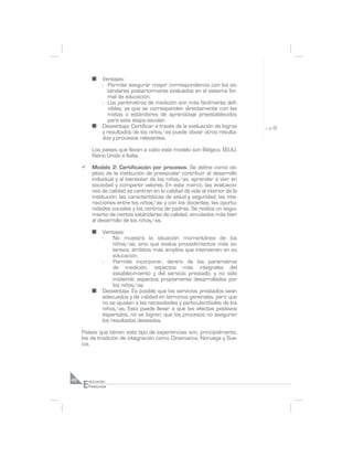 n    Ventajas:
                - Permite asegurar mayor correspondencia con los es-
                   tándares posteriormente evaluados en el sistema for-
                   mal de educación.
                - Los parámetros de medición son más fácilmente defi-
                   nibles, ya que se corresponden directamente con las
                   metas o estándares de aprendizaje preestablecidos
                   para esta etapa escolar.
           n    Desventaja: Certificar a través de la evaluación de logros
                y resultados de los niños/as puede obviar otros resulta-
                dos y procesos relevantes.

           Los países que llevan a cabo este modelo son Bélgica, EEUU,
           Reino Unido e Italia.

     ¸     Modelo 2: Certificación por procesos. Se define como ob-
           jetivo de la institución de preescolar contribuir al desarrollo
           individual y al bienestar de los niños/as, aprender a vivir en
           sociedad y compartir valores. En este marco, las evaluacio-
           nes de calidad se centran en la calidad de vida al interior de la
           institución: las características de salud y seguridad; las inte-
           racciones entre los niños/as y con los docentes; las oportu-
           nidades sociales y los centros de padres. Se realiza un segui-
           miento de ciertos estándares de calidad, vinculados más bien
           al desarrollo de los niños/as.

           n    Ventajas:
                -    No muestra la situación momentánea de los
                     niños/as, sino que evalúa procedimientos más ex-
                     tensos, ámbitos más amplios que intervienen en su
                     educación.
                -    Permite incorporar, dentro de los parámetros
                     de medición, aspectos más integrales del
                     establecimiento y del servicio prestado, y no sólo
                     midiendo aspectos propiamente desarrollados por
                     los niños/as.
           n    Desventaja: Es posible que los servicios prestados sean
                adecuados y de calidad en términos generales, pero que
                no se ajusten a las necesidades y particularidades de los
                niños/as. Esto puede llevar a que los efectos positivos
                esperados, no se logren; que los procesos no aseguren
                los resultados deseados.

     Países que tienen este tipo de experiencias son, principalmente,
     los de tradición de integración como Dinamarca, Noruega y Sue-
     cia.




     E
48       ducación
         Preescolar
 