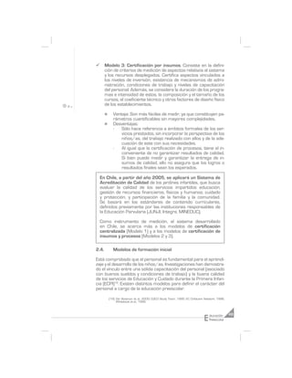 ¸      Modelo 3: Certificación por insumos. Consiste en la defini-
       ción de criterios de medición de aspectos relativos al sistema
       y los recursos desplegados. Certifica aspectos vinculados a
       los niveles de inversión, existencia de mecanismos de admi-
       nistración, condiciones de trabajo y niveles de capacitación
       del personal. Además, se considera la duración de los progra-
       mas e intensidad de estos, la composición y el tamaño de los
       cursos, el coeficiente técnico y otros factores de diseño físico
       de los establecimientos.

       n     Ventaja: Son más fáciles de medir, ya que constituyen pa-
             rámetros cuantificables sin mayores complejidades.
       n     Desventajas:
             -   Sólo hace referencia a ámbitos formales de los ser-
                 vicios prestados, sin incorporar la perspectiva de los
                 niños/as, del trabajo realizado con ellos y de la ade-
                 cuación de este con sus necesidades.
             -   Al igual que la certificación de procesos, tiene el in-
                 conveniente de no garantizar resultados de calidad.
                 Si bien puede medir y garantizar la entrega de in-
                 sumos de calidad, ello no asegura que los logros o
                 resultados finales sean los esperados.

    En Chile, a partir del año 2005, se aplicará un Sistema de
    Acreditación de Calidad de los jardines infantiles, que busca
    evaluar la calidad de los servicios impartidos educación;
    gestión de recursos financieros, físicos y humanos; cuidado
    y protección, y participación de la familia y la comunidad.
    Se basará en los estándares de contenido curriculares,
    definidos previamente por las instituciones responsables de
    la Educación Parvularia (JUNJI, Integra, MINEDUC).

    Como instrumento de medición, el sistema desarrollado
    en Chile, se acerca más a los modelos de certificación
    centralizada (Modelo 1) y a los modelos de certificación de
    insumos y procesos (Modelos 2 y 3).

2.4.         Modelos de formación inicial

Está comprobado que el personal es fundamental para el aprendi-
zaje y el desarrollo de los niños/as. Investigaciones han demostra-
do el vínculo entre una sólida capacitación del personal (asociado
con buenos sueldos y condiciones de trabajo) y la buena calidad
de los servicios de Educación y Cuidado durante la Primera Infan-
cia (ECPI)19. Existen distintos modelos para definir el carácter del
personal a cargo de la educación preescolar.

           (19) Ver Bowman et al., 2000; CQCO Study Team, 1995; EC Childcare Network, 1996;
                Whitebook et al., 1998.




                                                                            E   ducación      49
                                                                                Preescolar
 